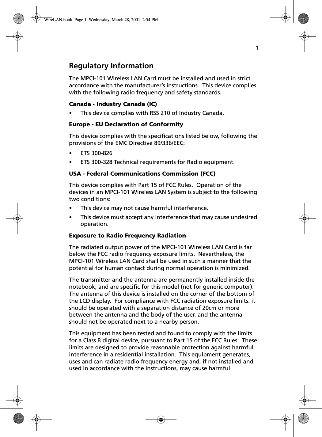 1Regulatory InformationThe MPCI-101 Wireless LAN Card must be installed and used in strict accordance with the manufacturer’s instructions.  This device complies with the following radio frequency and safety standards.Canada - Industry Canada (IC)•This device complies with RSS 210 of Industry Canada.Europe - EU Declaration of ConformityThis device complies with the specifications listed below, following the provisions of the EMC Directive 89/336/EEC:•ETS 300-826•ETS 300-328 Technical requirements for Radio equipment.USA - Federal Communications Commission (FCC)This device complies with Part 15 of FCC Rules.  Operation of the devices in an MPCI-101 Wireless LAN System is subject to the following two conditions:•This device may not cause harmful interference.•This device must accept any interference that may cause undesired operation.Exposure to Radio Frequency RadiationThe radiated output power of the MPCI-101 Wireless LAN Card is far below the FCC radio frequency exposure limits.  Nevertheless, the MPCI-101 Wireless LAN Card shall be used in such a manner that the potential for human contact during normal operation is minimized.The transmitter and the antenna are permanently installed inside the notebook, and are specific for this model (not for generic computer).  The antenna of this device is installed on the corner of the bottom of the LCD display.  For compliance with FCC radiation exposure limits. it should be operated with a separation distance of 20cm or more between the antenna and the body of the user, and the antenna should not be operated next to a nearby person.This equipment has been tested and found to comply with the limits for a Class B digital device, pursuant to Part 15 of the FCC Rules.  These limits are designed to provide reasonable protection against harmful interference in a residential installation.  This equipment generates, uses and can radiate radio frequency energy and, if not installed and used in accordance with the instructions, may cause harmful WireLAN.book  Page 1  Wednesday, March 28, 2001  2:54 PM