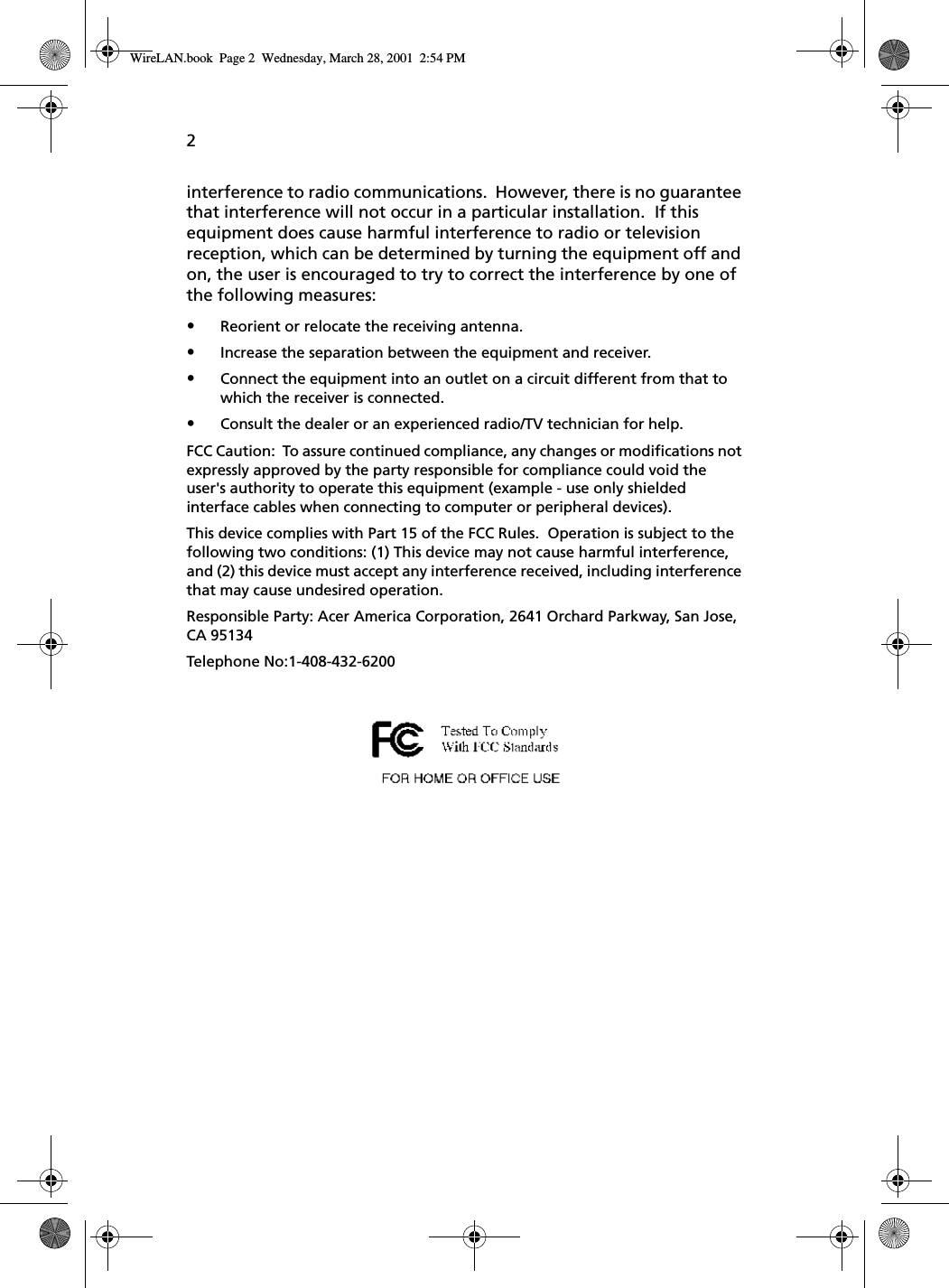 2interference to radio communications.  However, there is no guarantee that interference will not occur in a particular installation.  If this equipment does cause harmful interference to radio or television reception, which can be determined by turning the equipment off and on, the user is encouraged to try to correct the interference by one of the following measures:•Reorient or relocate the receiving antenna.•Increase the separation between the equipment and receiver.•Connect the equipment into an outlet on a circuit different from that to which the receiver is connected.•Consult the dealer or an experienced radio/TV technician for help.FCC Caution:  To assure continued compliance, any changes or modifications not expressly approved by the party responsible for compliance could void the user&apos;s authority to operate this equipment (example - use only shielded interface cables when connecting to computer or peripheral devices).  This device complies with Part 15 of the FCC Rules.  Operation is subject to the following two conditions: (1) This device may not cause harmful interference, and (2) this device must accept any interference received, including interference that may cause undesired operation.Responsible Party: Acer America Corporation, 2641 Orchard Parkway, San Jose, CA 95134  Telephone No:1-408-432-6200 WireLAN.book  Page 2  Wednesday, March 28, 2001  2:54 PM