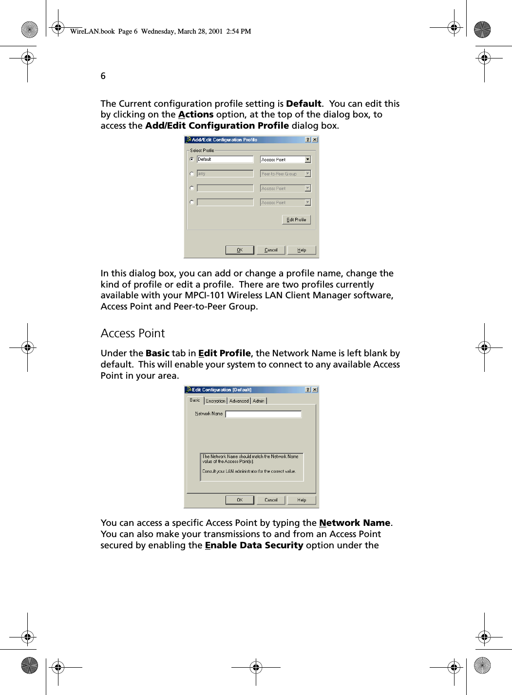 6The Current configuration profile setting is Default.  You can edit this by clicking on the Actions option, at the top of the dialog box, to access the Add/Edit Configuration Profile dialog box.  In this dialog box, you can add or change a profile name, change the kind of profile or edit a profile.  There are two profiles currently available with your MPCI-101 Wireless LAN Client Manager software, Access Point and Peer-to-Peer Group.Access PointUnder the Basic tab in Edit Profile, the Network Name is left blank by default.  This will enable your system to connect to any available Access Point in your area. You can access a specific Access Point by typing the Network Name.  You can also make your transmissions to and from an Access Point secured by enabling the Enable Data Security option under the WireLAN.book  Page 6  Wednesday, March 28, 2001  2:54 PM