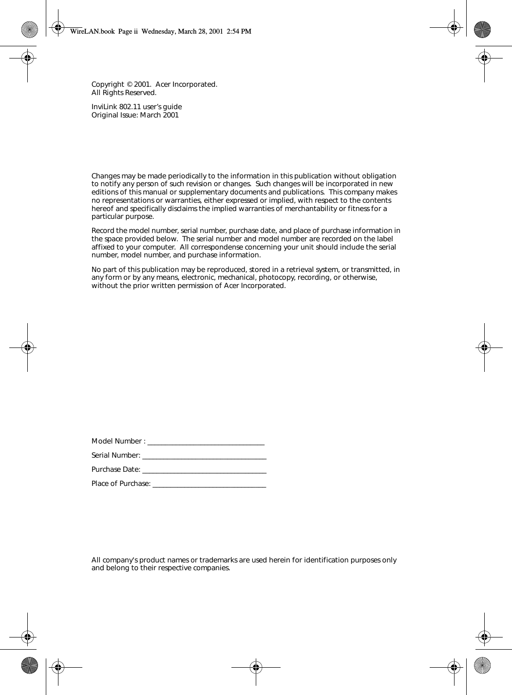 Changes may be made periodically to the information in this publication without obligation to notify any person of such revision or changes.  Such changes will be incorporated in new editions of this manual or supplementary documents and publications.  This company makes no representations or warranties, either expressed or implied, with respect to the contents hereof and specifically disclaims the implied warranties of merchantability or fitness for a particular purpose.Record the model number, serial number, purchase date, and place of purchase information in the space provided below.  The serial number and model number are recorded on the label affixed to your computer.  All correspondense concerning your unit should include the serial number, model number, and purchase information.No part of this publication may be reproduced, stored in a retrieval system, or transmitted, in any form or by any means, electronic, mechanical, photocopy, recording, or otherwise, without the prior written permission of Acer Incorporated.Model Number : _________________________________Serial Number: ___________________________________Purchase Date: ___________________________________Place of Purchase: ________________________________Copyright © 2001.  Acer Incorporated.All Rights Reserved.InviLink 802.11 user’s guideOriginal Issue: March 2001All company&apos;s product names or trademarks are used herein for identification purposes only and belong to their respective companies.WireLAN.book  Page ii  Wednesday, March 28, 2001  2:54 PM