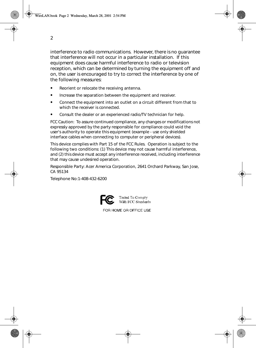 2interference to radio communications.  However, there is no guarantee that interference will not occur in a particular installation.  If this equipment does cause harmful interference to radio or television reception, which can be determined by turning the equipment off and on, the user is encouraged to try to correct the interference by one of the following measures:•Reorient or relocate the receiving antenna.•Increase the separation between the equipment and receiver.•Connect the equipment into an outlet on a circuit different from that to which the receiver is connected.•Consult the dealer or an experienced radio/TV technician for help.FCC Caution:  To assure continued compliance, any changes or modifications not expressly approved by the party responsible for compliance could void the user&apos;s authority to operate this equipment (example - use only shielded interface cables when connecting to computer or peripheral devices).  This device complies with Part 15 of the FCC Rules.  Operation is subject to the following two conditions: (1) This device may not cause harmful interference, and (2) this device must accept any interference received, including interference that may cause undesired operation.Responsible Party: Acer America Corporation, 2641 Orchard Parkway, San Jose, CA 95134  Telephone No:1-408-432-6200 WireLAN.book  Page 2  Wednesday, March 28, 2001  2:54 PM