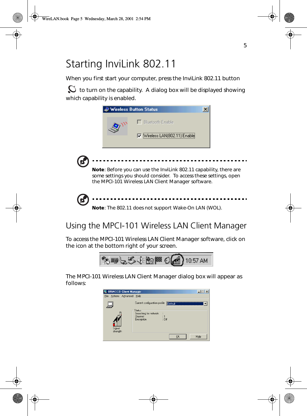 5Starting InviLink 802.11When you first start your computer, press the InviLink 802.11 button  to turn on the capability.  A dialog box will be displayed showing which capability is enabled. Note: Before you can use the InviLink 802.11 capability, there are some settings you should consider.  To access these settings, open the MPCI-101 Wireless LAN Client Manager software.Note: The 802.11 does not support Wake-On LAN (WOL).Using the MPCI-101 Wireless LAN Client ManagerTo access the MPCI-101 Wireless LAN Client Manager software, click on the icon at the bottom right of your screen. The MPCI-101 Wireless LAN Client Manager dialog box will appear as follows: WireLAN.book  Page 5  Wednesday, March 28, 2001  2:54 PM