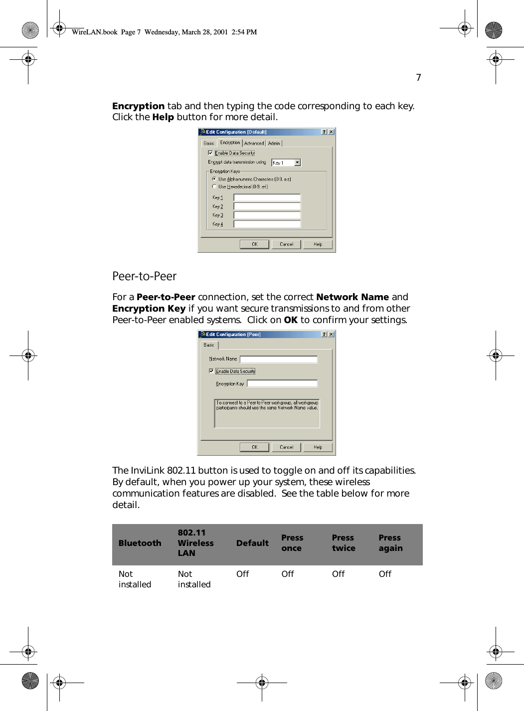 7Encryption tab and then typing the code corresponding to each key.  Click the Help button for more detail. Peer-to-PeerFor a Peer-to-Peer connection, set the correct Network Name and Encryption Key if you want secure transmissions to and from other Peer-to-Peer enabled systems.  Click on OK to confirm your settings. The InviLink 802.11 button is used to toggle on and off its capabilities.  By default, when you power up your system, these wireless communication features are disabled.  See the table below for more detail. Bluetooth802.11 Wireless LANDefault Press oncePress twicePress againNot installed Not installed Off Off Off OffWireLAN.book  Page 7  Wednesday, March 28, 2001  2:54 PM