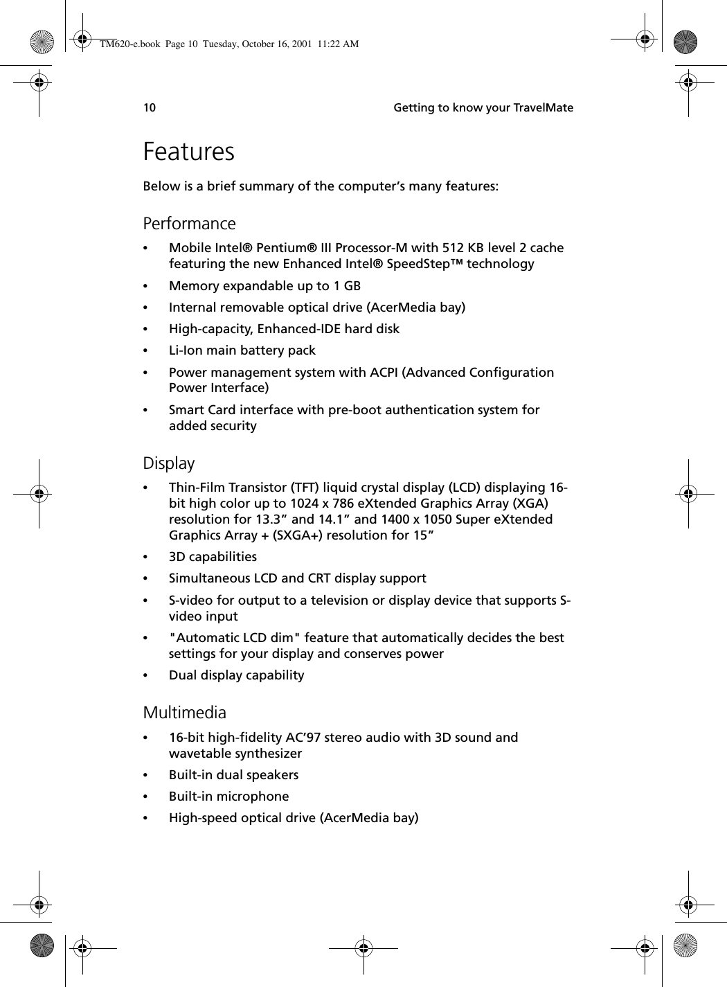  Getting to know your TravelMate10FeaturesBelow is a brief summary of the computer’s many features:Performance•Mobile Intel® Pentium® III Processor-M with 512 KB level 2 cache featuring the new Enhanced Intel® SpeedStep™ technology•Memory expandable up to 1 GB•Internal removable optical drive (AcerMedia bay)•High-capacity, Enhanced-IDE hard disk•Li-Ion main battery pack•Power management system with ACPI (Advanced Configuration Power Interface) •Smart Card interface with pre-boot authentication system for added securityDisplay•Thin-Film Transistor (TFT) liquid crystal display (LCD) displaying 16-bit high color up to 1024 x 786 eXtended Graphics Array (XGA) resolution for 13.3” and 14.1” and 1400 x 1050 Super eXtended Graphics Array + (SXGA+) resolution for 15”•3D capabilities•Simultaneous LCD and CRT display support•S-video for output to a television or display device that supports S-video input•&quot;Automatic LCD dim&quot; feature that automatically decides the best settings for your display and conserves power•Dual display capabilityMultimedia•16-bit high-fidelity AC’97 stereo audio with 3D sound and wavetable synthesizer•Built-in dual speakers •Built-in microphone•High-speed optical drive (AcerMedia bay)TM620-e.book Page 10 Tuesday, October 16, 2001 11:22 AM