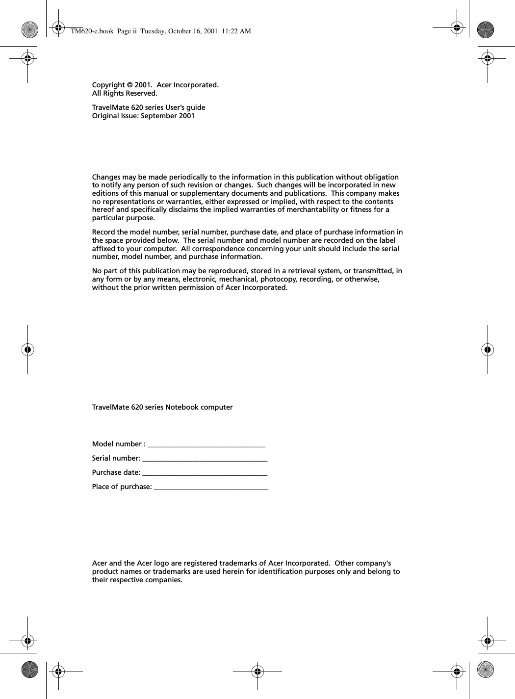 Changes may be made periodically to the information in this publication without obligation to notify any person of such revision or changes.  Such changes will be incorporated in new editions of this manual or supplementary documents and publications.  This company makes no representations or warranties, either expressed or implied, with respect to the contents hereof and specifically disclaims the implied warranties of merchantability or fitness for a particular purpose.Record the model number, serial number, purchase date, and place of purchase information in the space provided below.  The serial number and model number are recorded on the label affixed to your computer.  All correspondence concerning your unit should include the serial number, model number, and purchase information.No part of this publication may be reproduced, stored in a retrieval system, or transmitted, in any form or by any means, electronic, mechanical, photocopy, recording, or otherwise, without the prior written permission of Acer Incorporated.Model number : _________________________________Serial number: ___________________________________Purchase date: ___________________________________Place of purchase: ________________________________Copyright © 2001.  Acer Incorporated.All Rights Reserved.TravelMate 620 series User’s guideOriginal Issue: September 2001TravelMate 620 series Notebook computerAcer and the Acer logo are registered trademarks of Acer Incorporated.  Other company&apos;s product names or trademarks are used herein for identification purposes only and belong to their respective companies.TM620-e.book Page ii Tuesday, October 16, 2001 11:22 AM