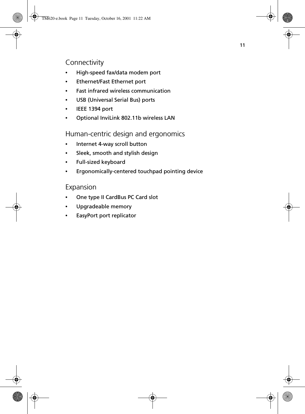 11Connectivity•High-speed fax/data modem port•Ethernet/Fast Ethernet port•Fast infrared wireless communication•USB (Universal Serial Bus) ports•IEEE 1394 port•Optional InviLink 802.11b wireless LANHuman-centric design and ergonomics•Internet 4-way scroll button•Sleek, smooth and stylish design•Full-sized keyboard•Ergonomically-centered touchpad pointing deviceExpansion•One type II CardBus PC Card slot•Upgradeable memory•EasyPort port replicatorTM620-e.book Page 11 Tuesday, October 16, 2001 11:22 AM