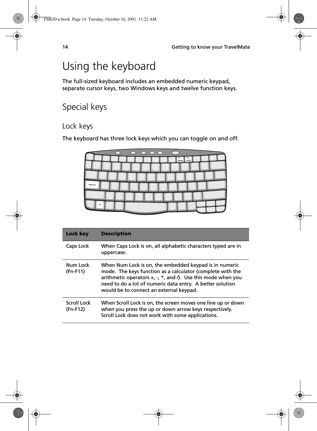  Getting to know your TravelMate14Using the keyboardThe full-sized keyboard includes an embedded numeric keypad, separate cursor keys, two Windows keys and twelve function keys.Special keysLock keysThe keyboard has three lock keys which you can toggle on and off.   Lock key DescriptionCaps Lock When Caps Lock is on, all alphabetic characters typed are in uppercase.Num Lock (Fn-F11)When Num Lock is on, the embedded keypad is in numeric mode.  The keys function as a calculator (complete with the arithmetic operators +, -, *, and /).  Use this mode when you need to do a lot of numeric data entry.  A better solution would be to connect an external keypad.Scroll Lock (Fn-F12)When Scroll Lock is on, the screen moves one line up or down when you press the up or down arrow keys respectively.  Scroll Lock does not work with some applications.TM620-e.book Page 14 Tuesday, October 16, 2001 11:22 AM