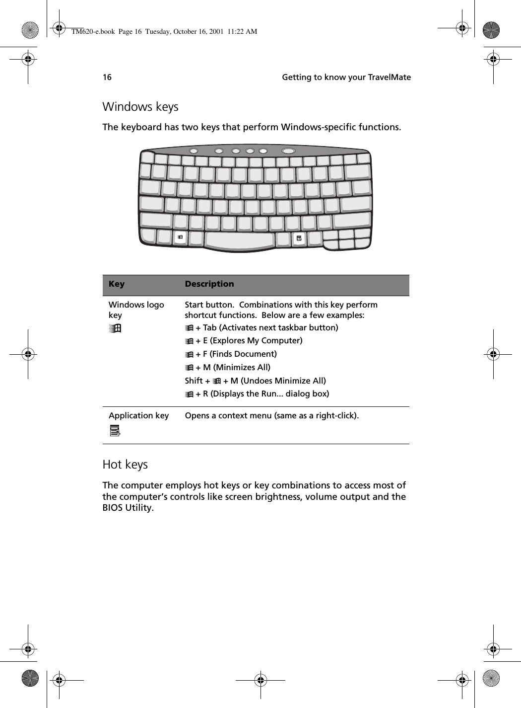  Getting to know your TravelMate16Windows keysThe keyboard has two keys that perform Windows-specific functions.   Hot keysThe computer employs hot keys or key combinations to access most of the computer’s controls like screen brightness, volume output and the BIOS Utility.Key DescriptionWindows logo keyStart button.  Combinations with this key perform shortcut functions.  Below are a few examples: + Tab (Activates next taskbar button) + E (Explores My Computer) + F (Finds Document) + M (Minimizes All)Shift +  + M (Undoes Minimize All) + R (Displays the Run... dialog box)Application key  Opens a context menu (same as a right-click).TM620-e.book Page 16 Tuesday, October 16, 2001 11:22 AM