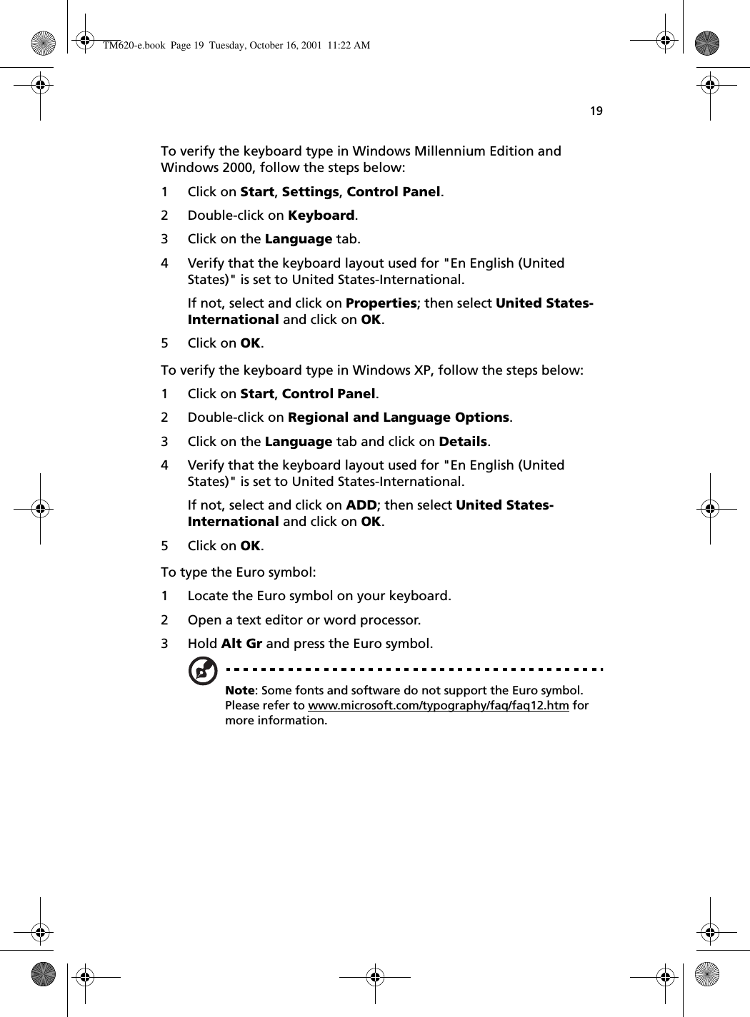 19To verify the keyboard type in Windows Millennium Edition and Windows 2000, follow the steps below:1 Click on Start, Settings, Control Panel.2 Double-click on Keyboard. 3 Click on the Language tab.4 Verify that the keyboard layout used for &quot;En English (United States)&quot; is set to United States-International.If not, select and click on Properties; then select United States-International and click on OK.5 Click on OK.To verify the keyboard type in Windows XP, follow the steps below:1 Click on Start, Control Panel.2 Double-click on Regional and Language Options.3 Click on the Language tab and click on Details.4 Verify that the keyboard layout used for &quot;En English (United States)&quot; is set to United States-International.If not, select and click on ADD; then select United States-International and click on OK.5 Click on OK.To type the Euro symbol:1 Locate the Euro symbol on your keyboard.2 Open a text editor or word processor.3 Hold Alt Gr and press the Euro symbol.Note: Some fonts and software do not support the Euro symbol. Please refer to www.microsoft.com/typography/faq/faq12.htm for more information.TM620-e.book Page 19 Tuesday, October 16, 2001 11:22 AM