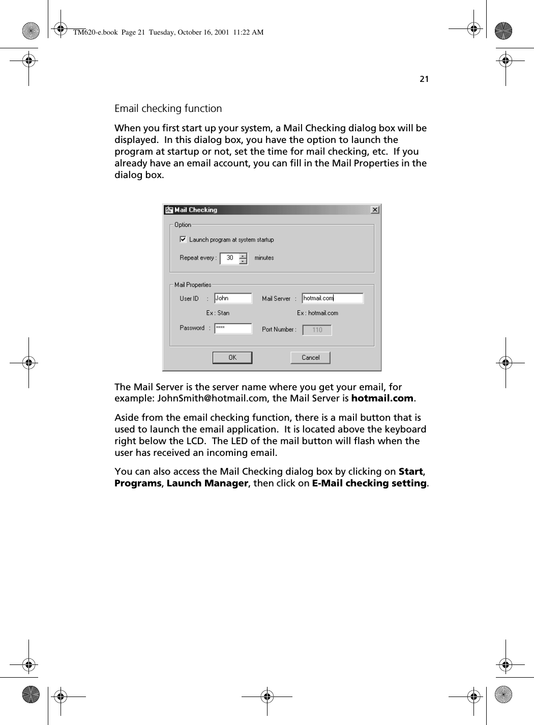 21Email checking functionWhen you first start up your system, a Mail Checking dialog box will be displayed.  In this dialog box, you have the option to launch the program at startup or not, set the time for mail checking, etc.  If you already have an email account, you can fill in the Mail Properties in the dialog box.The Mail Server is the server name where you get your email, for example: JohnSmith@hotmail.com, the Mail Server is hotmail.com.Aside from the email checking function, there is a mail button that is used to launch the email application.  It is located above the keyboard right below the LCD.  The LED of the mail button will flash when the user has received an incoming email.You can also access the Mail Checking dialog box by clicking on Start, Programs, Launch Manager, then click on E-Mail checking setting.TM620-e.book Page 21 Tuesday, October 16, 2001 11:22 AM