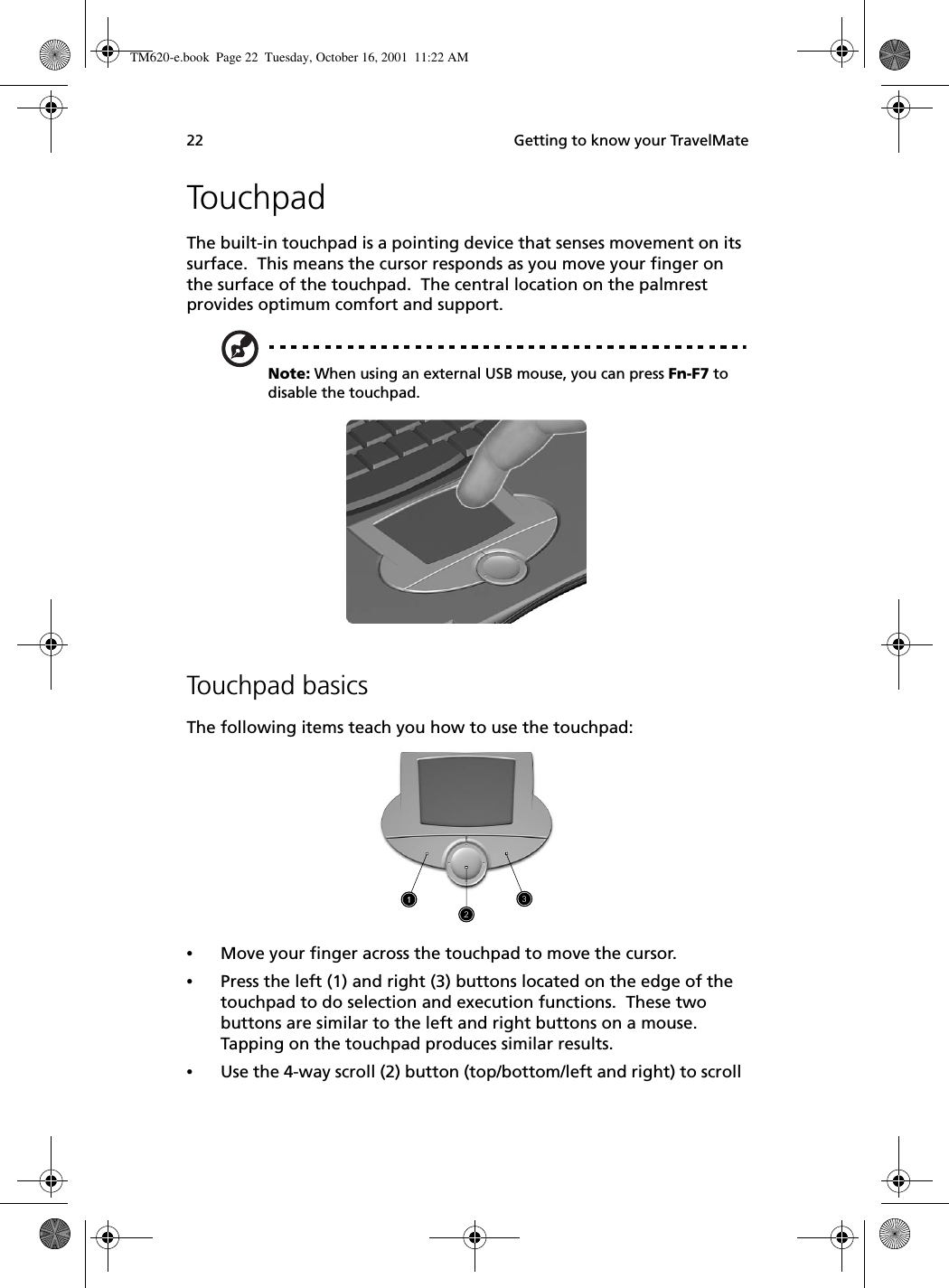  Getting to know your TravelMate22TouchpadThe built-in touchpad is a pointing device that senses movement on its surface.  This means the cursor responds as you move your finger on the surface of the touchpad.  The central location on the palmrest provides optimum comfort and support.Note: When using an external USB mouse, you can press Fn-F7 to disable the touchpad.     Touchpad basicsThe following items teach you how to use the touchpad:•Move your finger across the touchpad to move the cursor.•Press the left (1) and right (3) buttons located on the edge of the touchpad to do selection and execution functions.  These two buttons are similar to the left and right buttons on a mouse.  Tapping on the touchpad produces similar results.•Use the 4-way scroll (2) button (top/bottom/left and right) to scroll TM620-e.book Page 22 Tuesday, October 16, 2001 11:22 AM