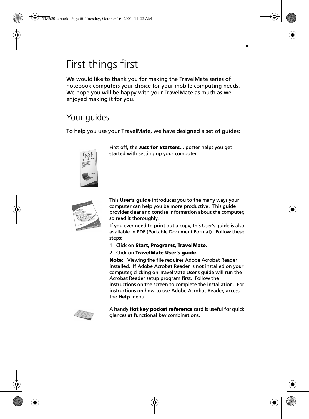 iiiFirst things firstWe would like to thank you for making the TravelMate series of notebook computers your choice for your mobile computing needs.  We hope you will be happy with your TravelMate as much as we enjoyed making it for you.Your guidesTo help you use your TravelMate, we have designed a set of guides:First off, the Just for Starters... poster helps you get started with setting up your computer.This User’s guide introduces you to the many ways your computer can help you be more productive.  This guide provides clear and concise information about the computer, so read it thoroughly.If you ever need to print out a copy, this User’s guide is also available in PDF (Portable Document Format).  Follow these steps:1 Click on Start, Programs, TravelMate.2 Click on TravelMate User’s guide.Note:   Viewing the file requires Adobe Acrobat Reader installed.  If Adobe Acrobat Reader is not installed on your computer, clicking on TravelMate User’s guide will run the Acrobat Reader setup program first.  Follow the instructions on the screen to complete the installation.  For instructions on how to use Adobe Acrobat Reader, access the Help menu.A handy Hot key pocket reference card is useful for quick glances at functional key combinations.TM620-e.book Page iii Tuesday, October 16, 2001 11:22 AM