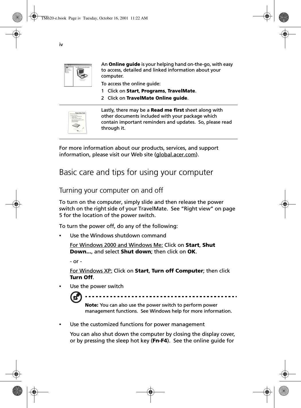 ivFor more information about our products, services, and support information, please visit our Web site (global.acer.com).Basic care and tips for using your computerTurning your computer on and offTo turn on the computer, simply slide and then release the power switch on the right side of your TravelMate.  See “Right view” on page 5 for the location of the power switch.To turn the power off, do any of the following:•Use the Windows shutdown commandFor Windows 2000 and Windows Me: Click on Start, Shut Down..., and select Shut down; then click on OK.- or - For Windows XP: Click on Start, Turn off Computer; then click Turn Off.•Use the power switchNote: You can also use the power switch to perform power management functions.  See Windows help for more information.•Use the customized functions for power managementYou can also shut down the computer by closing the display cover, or by pressing the sleep hot key (Fn-F4).  See the online guide for An Online guide is your helping hand on-the-go, with easy to access, detailed and linked information about your computer.To access the online guide:1 Click on Start, Programs, TravelMate.2 Click on TravelMate Online guide.Lastly, there may be a Read me first sheet along with other documents included with your package which contain important reminders and updates.  So, please read through it.TM620-e.book Page iv Tuesday, October 16, 2001 11:22 AM