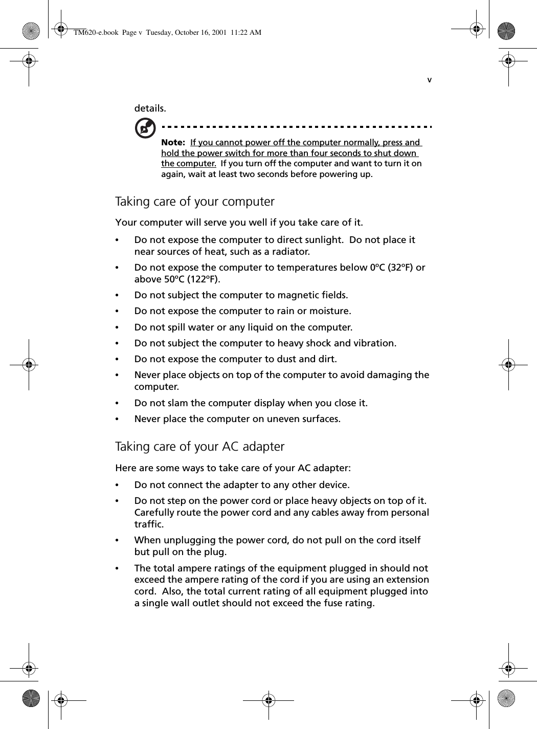 vdetails.Note:  If you cannot power off the computer normally, press and hold the power switch for more than four seconds to shut down the computer.  If you turn off the computer and want to turn it on again, wait at least two seconds before powering up.Taking care of your computerYour computer will serve you well if you take care of it.•Do not expose the computer to direct sunlight.  Do not place it near sources of heat, such as a radiator.•Do not expose the computer to temperatures below 0⁄C (32⁄F) or above 50⁄C (122⁄F).•Do not subject the computer to magnetic fields.•Do not expose the computer to rain or moisture.•Do not spill water or any liquid on the computer.•Do not subject the computer to heavy shock and vibration.•Do not expose the computer to dust and dirt.•Never place objects on top of the computer to avoid damaging the computer.•Do not slam the computer display when you close it.•Never place the computer on uneven surfaces.Taking care of your AC adapterHere are some ways to take care of your AC adapter:•Do not connect the adapter to any other device.•Do not step on the power cord or place heavy objects on top of it.  Carefully route the power cord and any cables away from personal traffic.•When unplugging the power cord, do not pull on the cord itself but pull on the plug.•The total ampere ratings of the equipment plugged in should not exceed the ampere rating of the cord if you are using an extension cord.  Also, the total current rating of all equipment plugged into a single wall outlet should not exceed the fuse rating.TM620-e.book Page v Tuesday, October 16, 2001 11:22 AM