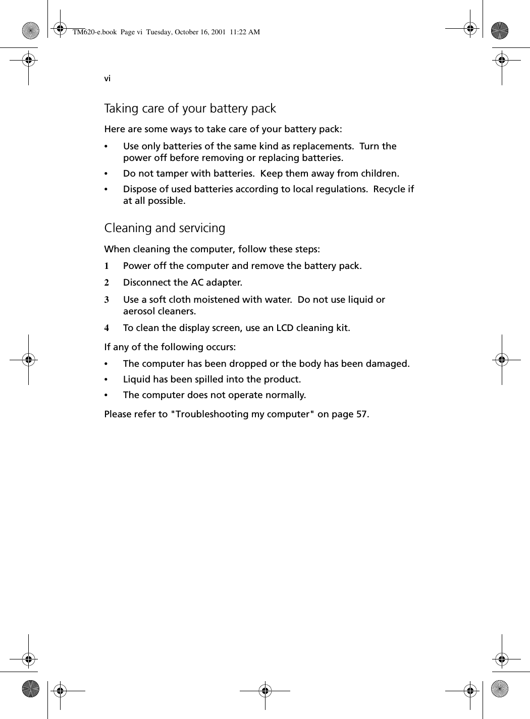 viTaking care of your battery packHere are some ways to take care of your battery pack:•Use only batteries of the same kind as replacements.  Turn the power off before removing or replacing batteries.•Do not tamper with batteries.  Keep them away from children.•Dispose of used batteries according to local regulations.  Recycle if at all possible.Cleaning and servicingWhen cleaning the computer, follow these steps:1Power off the computer and remove the battery pack.2Disconnect the AC adapter.3Use a soft cloth moistened with water.  Do not use liquid or aerosol cleaners.4To clean the display screen, use an LCD cleaning kit.If any of the following occurs:•The computer has been dropped or the body has been damaged.•Liquid has been spilled into the product.•The computer does not operate normally.Please refer to &quot;Troubleshooting my computer&quot; on page 57.TM620-e.book Page vi Tuesday, October 16, 2001 11:22 AM