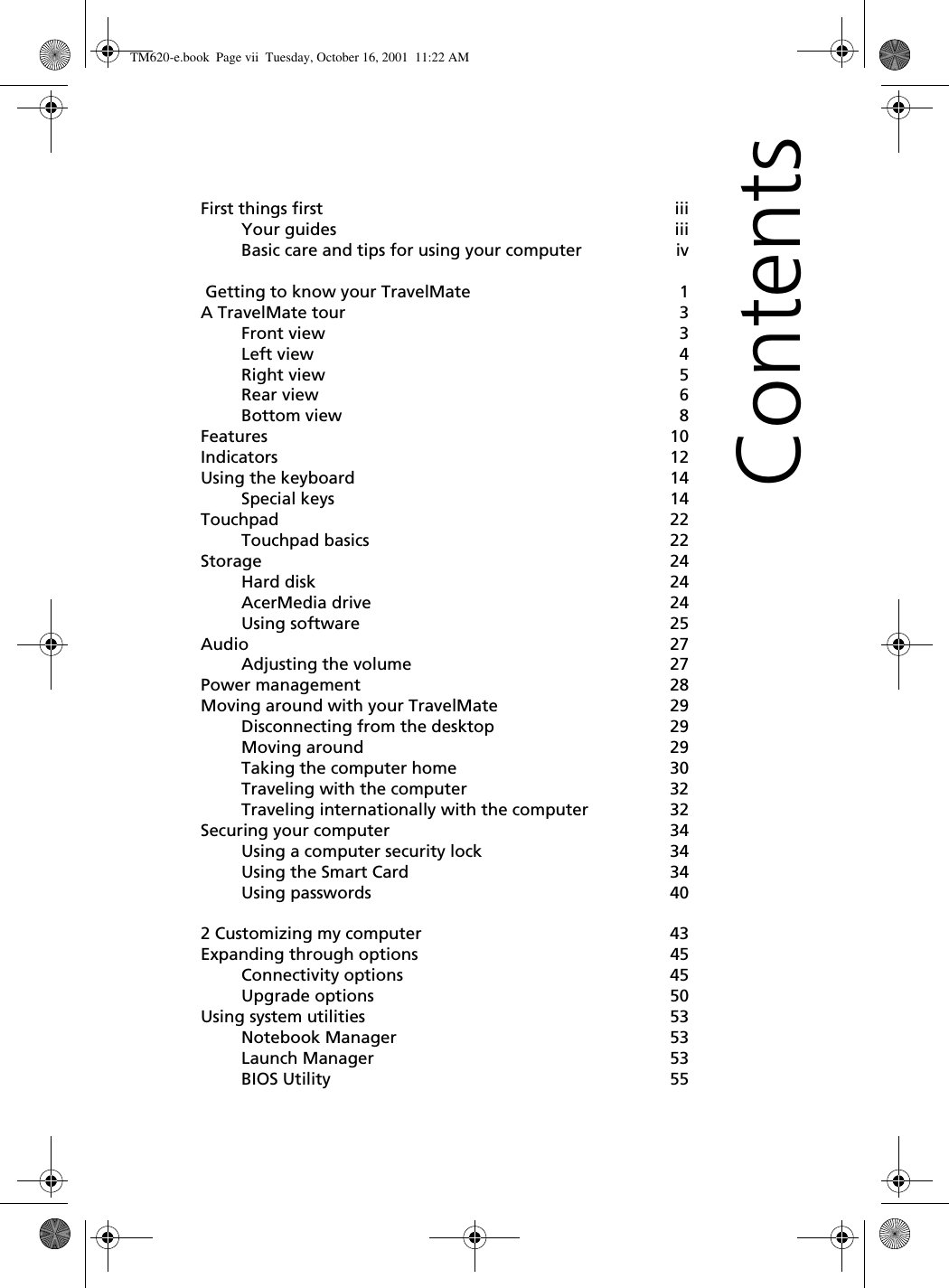 ContentsFirst things first iiiYour guides iiiBasic care and tips for using your computer iv Getting to know your TravelMate 1A TravelMate tour 3Front view 3Left view 4Right view 5Rear view 6Bottom view 8Features 10Indicators 12Using the keyboard 14Special keys 14Touchpad 22Touchpad basics 22Storage 24Hard disk 24AcerMedia drive 24Using software 25Audio 27Adjusting the volume 27Power management 28Moving around with your TravelMate 29Disconnecting from the desktop 29Moving around 29Taking the computer home 30Traveling with the computer 32Traveling internationally with the computer 32Securing your computer 34Using a computer security lock 34Using the Smart Card 34Using passwords 402 Customizing my computer 43Expanding through options 45Connectivity options 45Upgrade options 50Using system utilities 53Notebook Manager 53Launch Manager 53BIOS Utility 55TM620-e.book Page vii Tuesday, October 16, 2001 11:22 AM