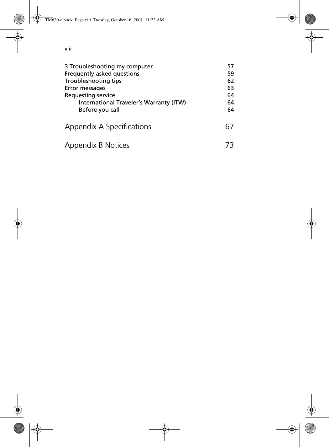 viii3 Troubleshooting my computer 57Frequently-asked questions 59Troubleshooting tips 62Error messages 63Requesting service 64International Traveler’s Warranty (ITW) 64Before you call 64Appendix A Specifications 67Appendix B Notices 73TM620-e.book Page viii Tuesday, October 16, 2001 11:22 AM