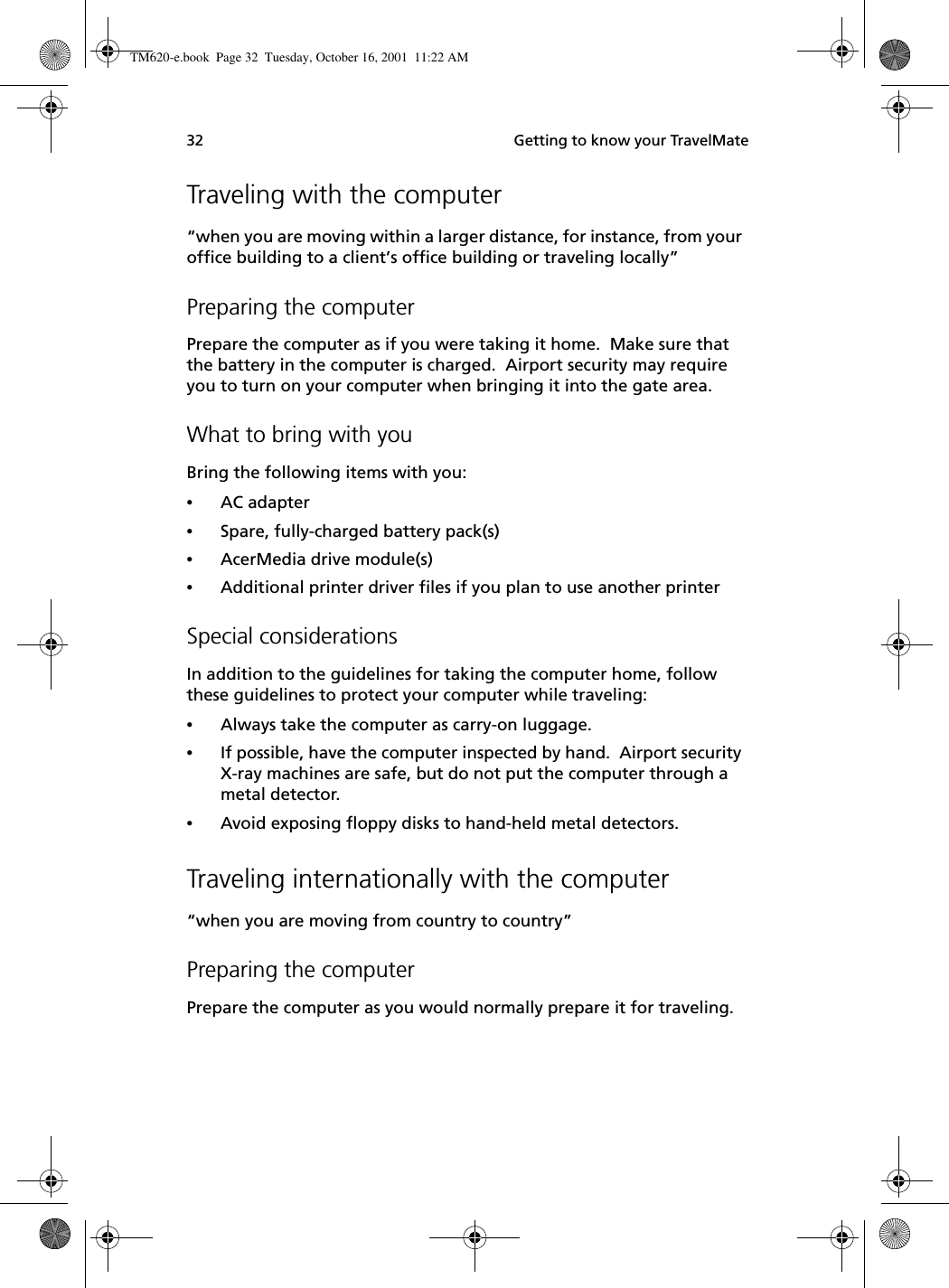  Getting to know your TravelMate32Traveling with the computer“when you are moving within a larger distance, for instance, from your office building to a client’s office building or traveling locally”Preparing the computerPrepare the computer as if you were taking it home.  Make sure that the battery in the computer is charged.  Airport security may require you to turn on your computer when bringing it into the gate area. What to bring with youBring the following items with you:•AC adapter•Spare, fully-charged battery pack(s)•AcerMedia drive module(s)•Additional printer driver files if you plan to use another printerSpecial considerationsIn addition to the guidelines for taking the computer home, follow these guidelines to protect your computer while traveling:•Always take the computer as carry-on luggage.•If possible, have the computer inspected by hand.  Airport security X-ray machines are safe, but do not put the computer through a metal detector. •Avoid exposing floppy disks to hand-held metal detectors.Traveling internationally with the computer“when you are moving from country to country”Preparing the computerPrepare the computer as you would normally prepare it for traveling. TM620-e.book Page 32 Tuesday, October 16, 2001 11:22 AM