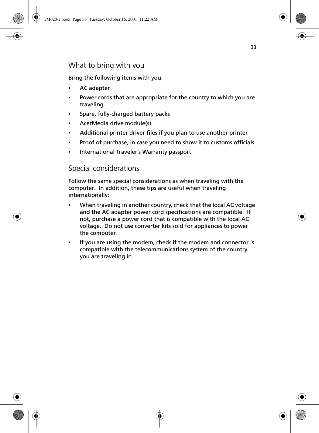 33What to bring with youBring the following items with you:•AC adapter•Power cords that are appropriate for the country to which you are traveling•Spare, fully-charged battery packs•AcerMedia drive module(s)•Additional printer driver files if you plan to use another printer•Proof of purchase, in case you need to show it to customs officials•International Traveler’s Warranty passportSpecial considerationsFollow the same special considerations as when traveling with the computer.  In addition, these tips are useful when traveling internationally:•When traveling in another country, check that the local AC voltage and the AC adapter power cord specifications are compatible.  If not, purchase a power cord that is compatible with the local AC voltage.  Do not use converter kits sold for appliances to power the computer.•If you are using the modem, check if the modem and connector is compatible with the telecommunications system of the country you are traveling in.TM620-e.book Page 33 Tuesday, October 16, 2001 11:22 AM