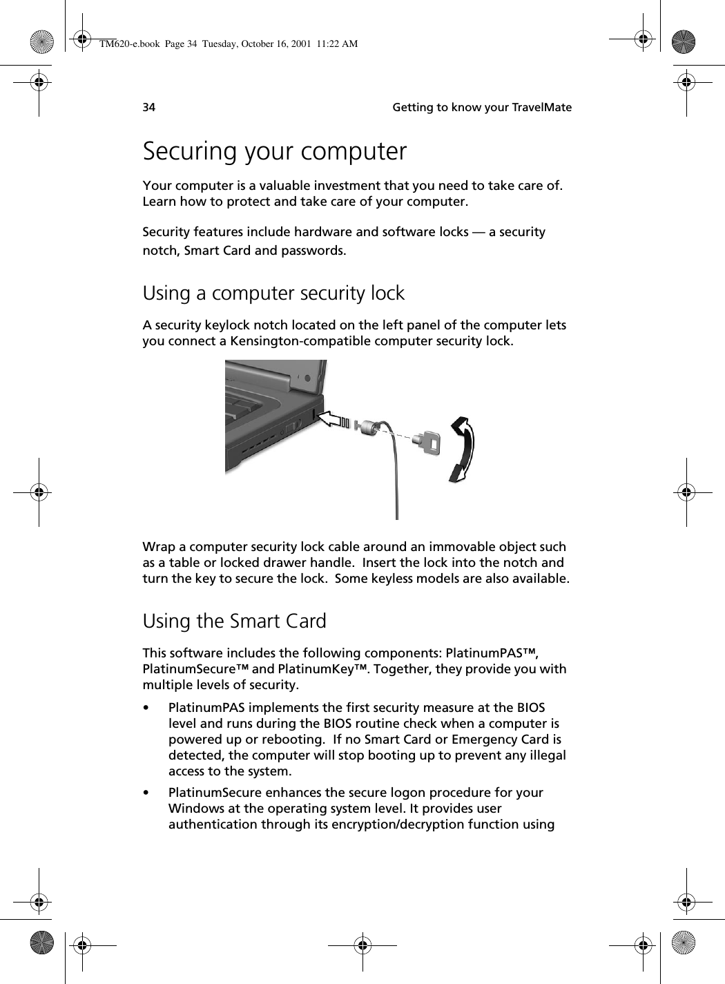  Getting to know your TravelMate34Securing your computerYour computer is a valuable investment that you need to take care of.  Learn how to protect and take care of your computer.Security features include hardware and software locks — a security notch, Smart Card and passwords.Using a computer security lockA security keylock notch located on the left panel of the computer lets you connect a Kensington-compatible computer security lock.Wrap a computer security lock cable around an immovable object such as a table or locked drawer handle.  Insert the lock into the notch and turn the key to secure the lock.  Some keyless models are also available.Using the Smart CardThis software includes the following components: PlatinumPAS™, PlatinumSecure™ and PlatinumKey™. Together, they provide you with multiple levels of security.• PlatinumPAS implements the first security measure at the BIOS level and runs during the BIOS routine check when a computer is powered up or rebooting.  If no Smart Card or Emergency Card is detected, the computer will stop booting up to prevent any illegal access to the system.• PlatinumSecure enhances the secure logon procedure for your Windows at the operating system level. It provides user authentication through its encryption/decryption function using TM620-e.book Page 34 Tuesday, October 16, 2001 11:22 AM