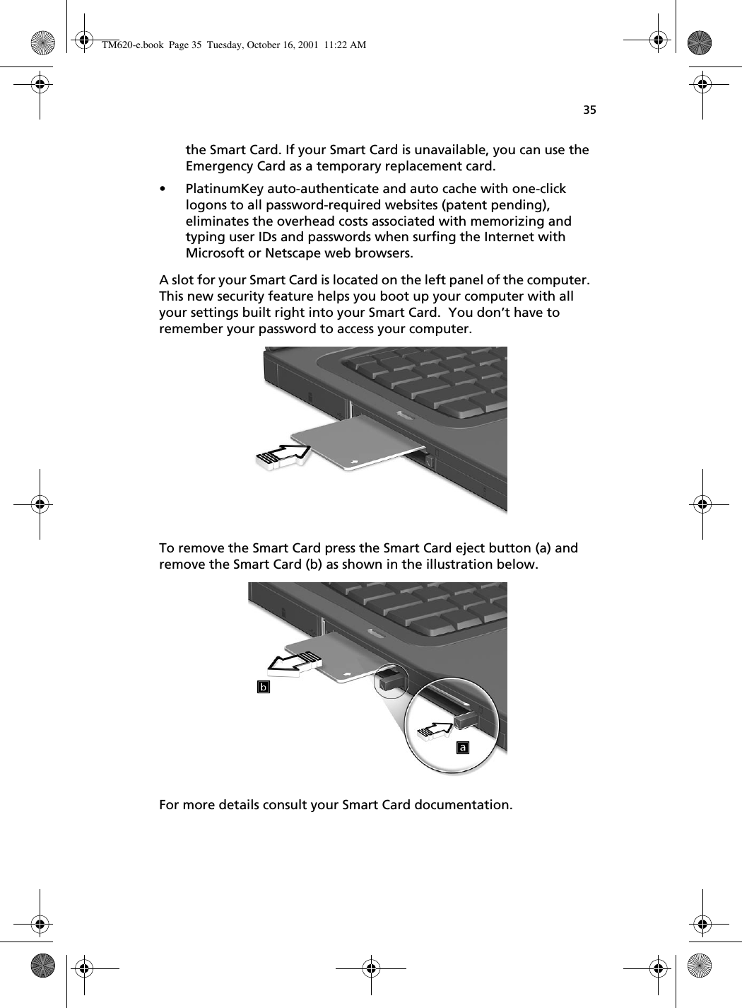 35the Smart Card. If your Smart Card is unavailable, you can use the Emergency Card as a temporary replacement card.• PlatinumKey auto-authenticate and auto cache with one-click logons to all password-required websites (patent pending), eliminates the overhead costs associated with memorizing and typing user IDs and passwords when surfing the Internet with Microsoft or Netscape web browsers. A slot for your Smart Card is located on the left panel of the computer.  This new security feature helps you boot up your computer with all your settings built right into your Smart Card.  You don’t have to remember your password to access your computer. To remove the Smart Card press the Smart Card eject button (a) and remove the Smart Card (b) as shown in the illustration below. For more details consult your Smart Card documentation. TM620-e.book Page 35 Tuesday, October 16, 2001 11:22 AM