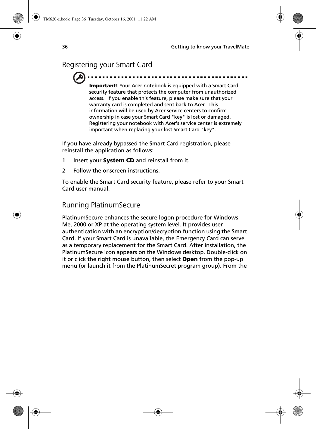  Getting to know your TravelMate36Registering your Smart CardImportant! Your Acer notebook is equipped with a Smart Card security feature that protects the computer from unauthorized access.  If you enable this feature, please make sure that your warranty card is completed and sent back to Acer.  This information will be used by Acer service centers to confirm ownership in case your Smart Card &quot;key&quot; is lost or damaged.  Registering your notebook with Acer&apos;s service center is extremely important when replacing your lost Smart Card &quot;key&quot;.If you have already bypassed the Smart Card registration, please reinstall the application as follows:1 Insert your System CD and reinstall from it.2 Follow the onscreen instructions.To enable the Smart Card security feature, please refer to your Smart Card user manual.Running PlatinumSecurePlatinumSecure enhances the secure logon procedure for Windows Me, 2000 or XP at the operating system level. It provides user authentication with an encryption/decryption function using the Smart Card. If your Smart Card is unavailable, the Emergency Card can serve as a temporary replacement for the Smart Card. After installation, the PlatinumSecure icon appears on the Windows desktop. Double-click on it or click the right mouse button, then select Open from the pop-up menu (or launch it from the PlatinumSecret program group). From the TM620-e.book Page 36 Tuesday, October 16, 2001 11:22 AM