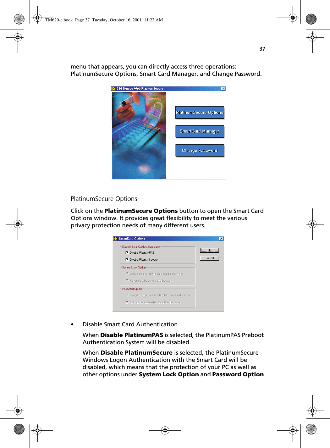 37menu that appears, you can directly access three operations: PlatinumSecure Options, Smart Card Manager, and Change Password. PlatinumSecure OptionsClick on the PlatinumSecure Options button to open the Smart Card Options window. It provides great flexibility to meet the various privacy protection needs of many different users.   • Disable Smart Card AuthenticationWhen Disable PlatinumPAS is selected, the PlatinumPAS Preboot Authentication System will be disabled.When Disable PlatinumSecure is selected, the PlatinumSecure Windows Logon Authentication with the Smart Card will be disabled, which means that the protection of your PC as well as other options under System Lock Option and Password Option TM620-e.book Page 37 Tuesday, October 16, 2001 11:22 AM