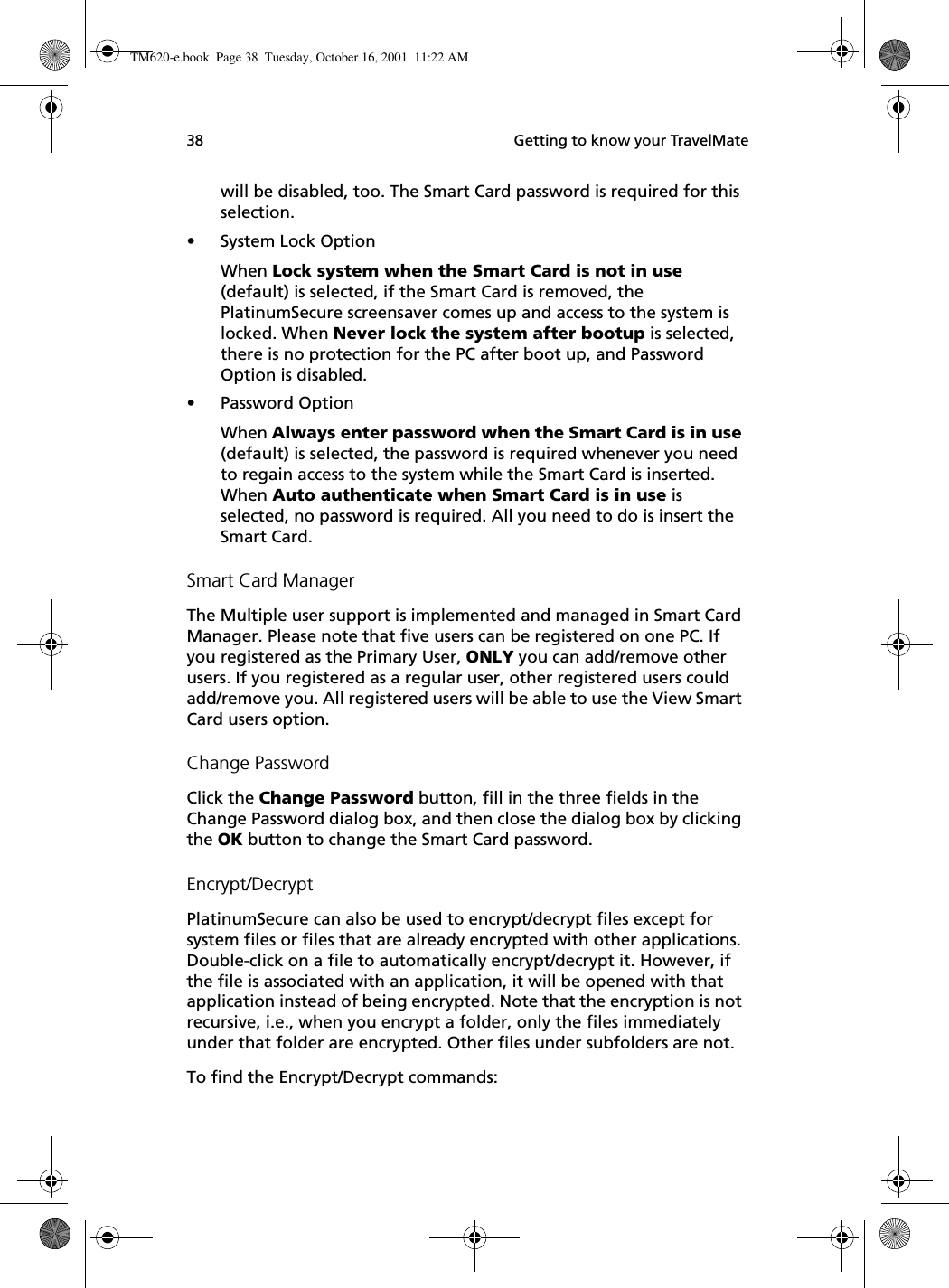  Getting to know your TravelMate38will be disabled, too. The Smart Card password is required for this selection.• System Lock OptionWhen Lock system when the Smart Card is not in use (default) is selected, if the Smart Card is removed, the PlatinumSecure screensaver comes up and access to the system is locked. When Never lock the system after bootup is selected, there is no protection for the PC after boot up, and Password Option is disabled. • Password OptionWhen Always enter password when the Smart Card is in use (default) is selected, the password is required whenever you need to regain access to the system while the Smart Card is inserted. When Auto authenticate when Smart Card is in use is selected, no password is required. All you need to do is insert the Smart Card.Smart Card ManagerThe Multiple user support is implemented and managed in Smart Card Manager. Please note that five users can be registered on one PC. If you registered as the Primary User, ONLY you can add/remove other users. If you registered as a regular user, other registered users could add/remove you. All registered users will be able to use the View Smart Card users option.Change PasswordClick the Change Password button, fill in the three fields in the Change Password dialog box, and then close the dialog box by clicking the OK button to change the Smart Card password.Encrypt/DecryptPlatinumSecure can also be used to encrypt/decrypt files except for system files or files that are already encrypted with other applications. Double-click on a file to automatically encrypt/decrypt it. However, if the file is associated with an application, it will be opened with that application instead of being encrypted. Note that the encryption is not recursive, i.e., when you encrypt a folder, only the files immediately under that folder are encrypted. Other files under subfolders are not.To find the Encrypt/Decrypt commands:TM620-e.book Page 38 Tuesday, October 16, 2001 11:22 AM