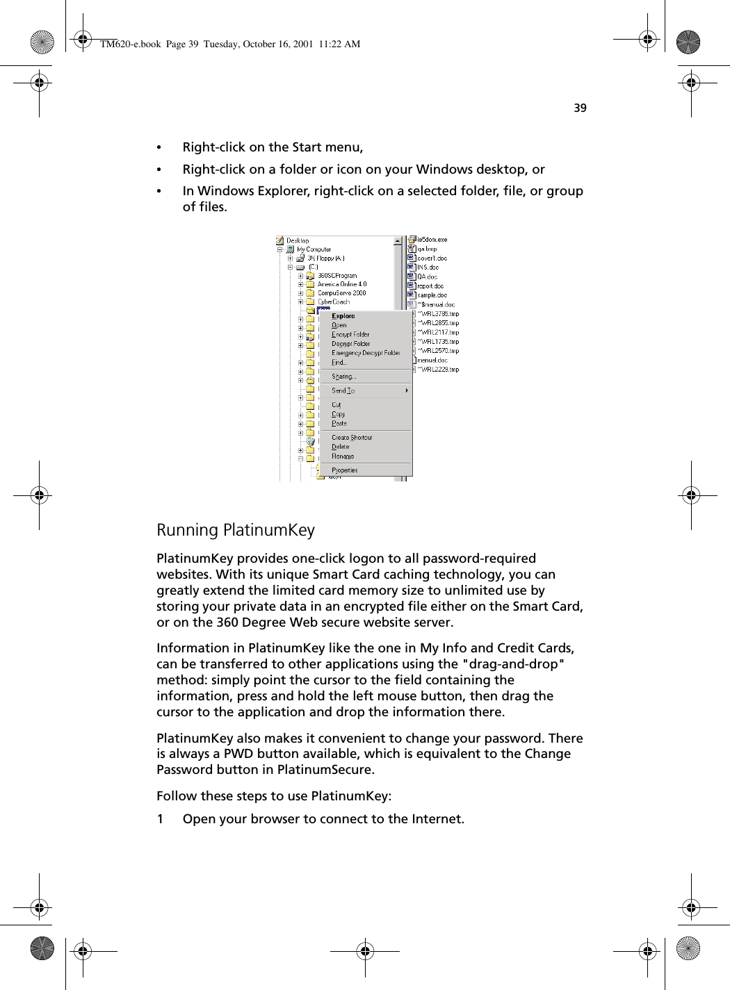 39•Right-click on the Start menu,•Right-click on a folder or icon on your Windows desktop, or•In Windows Explorer, right-click on a selected folder, file, or group of files. Running PlatinumKeyPlatinumKey provides one-click logon to all password-required websites. With its unique Smart Card caching technology, you can greatly extend the limited card memory size to unlimited use by storing your private data in an encrypted file either on the Smart Card, or on the 360 Degree Web secure website server. Information in PlatinumKey like the one in My Info and Credit Cards, can be transferred to other applications using the &quot;drag-and-drop&quot; method: simply point the cursor to the field containing the information, press and hold the left mouse button, then drag the cursor to the application and drop the information there.PlatinumKey also makes it convenient to change your password. There is always a PWD button available, which is equivalent to the Change Password button in PlatinumSecure.Follow these steps to use PlatinumKey:1 Open your browser to connect to the Internet.TM620-e.book Page 39 Tuesday, October 16, 2001 11:22 AM
