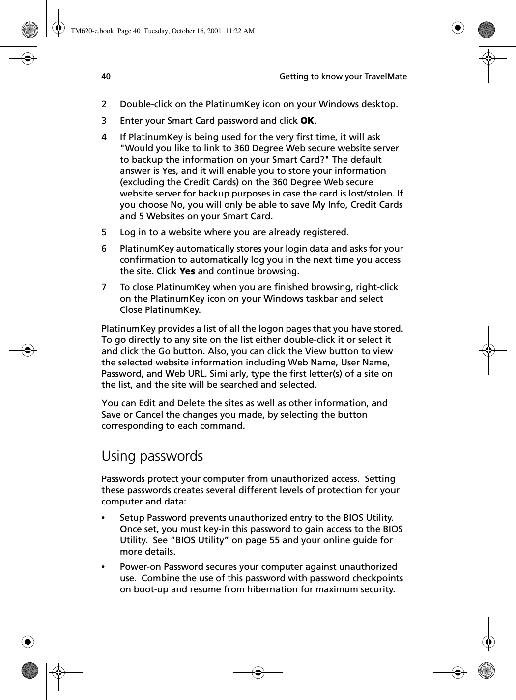  Getting to know your TravelMate402 Double-click on the PlatinumKey icon on your Windows desktop.3 Enter your Smart Card password and click OK.4 If PlatinumKey is being used for the very first time, it will ask &quot;Would you like to link to 360 Degree Web secure website server to backup the information on your Smart Card?&quot; The default answer is Yes, and it will enable you to store your information (excluding the Credit Cards) on the 360 Degree Web secure website server for backup purposes in case the card is lost/stolen. If you choose No, you will only be able to save My Info, Credit Cards and 5 Websites on your Smart Card. 5 Log in to a website where you are already registered.6 PlatinumKey automatically stores your login data and asks for your confirmation to automatically log you in the next time you access the site. Click Yes and continue browsing.7 To close PlatinumKey when you are finished browsing, right-click on the PlatinumKey icon on your Windows taskbar and select Close PlatinumKey.PlatinumKey provides a list of all the logon pages that you have stored. To go directly to any site on the list either double-click it or select it and click the Go button. Also, you can click the View button to view the selected website information including Web Name, User Name, Password, and Web URL. Similarly, type the first letter(s) of a site on the list, and the site will be searched and selected. You can Edit and Delete the sites as well as other information, and Save or Cancel the changes you made, by selecting the button corresponding to each command.Using passwordsPasswords protect your computer from unauthorized access.  Setting these passwords creates several different levels of protection for your computer and data:•Setup Password prevents unauthorized entry to the BIOS Utility. Once set, you must key-in this password to gain access to the BIOS Utility.  See “BIOS Utility” on page 55 and your online guide for more details.•Power-on Password secures your computer against unauthorized use.  Combine the use of this password with password checkpoints on boot-up and resume from hibernation for maximum security.TM620-e.book Page 40 Tuesday, October 16, 2001 11:22 AM