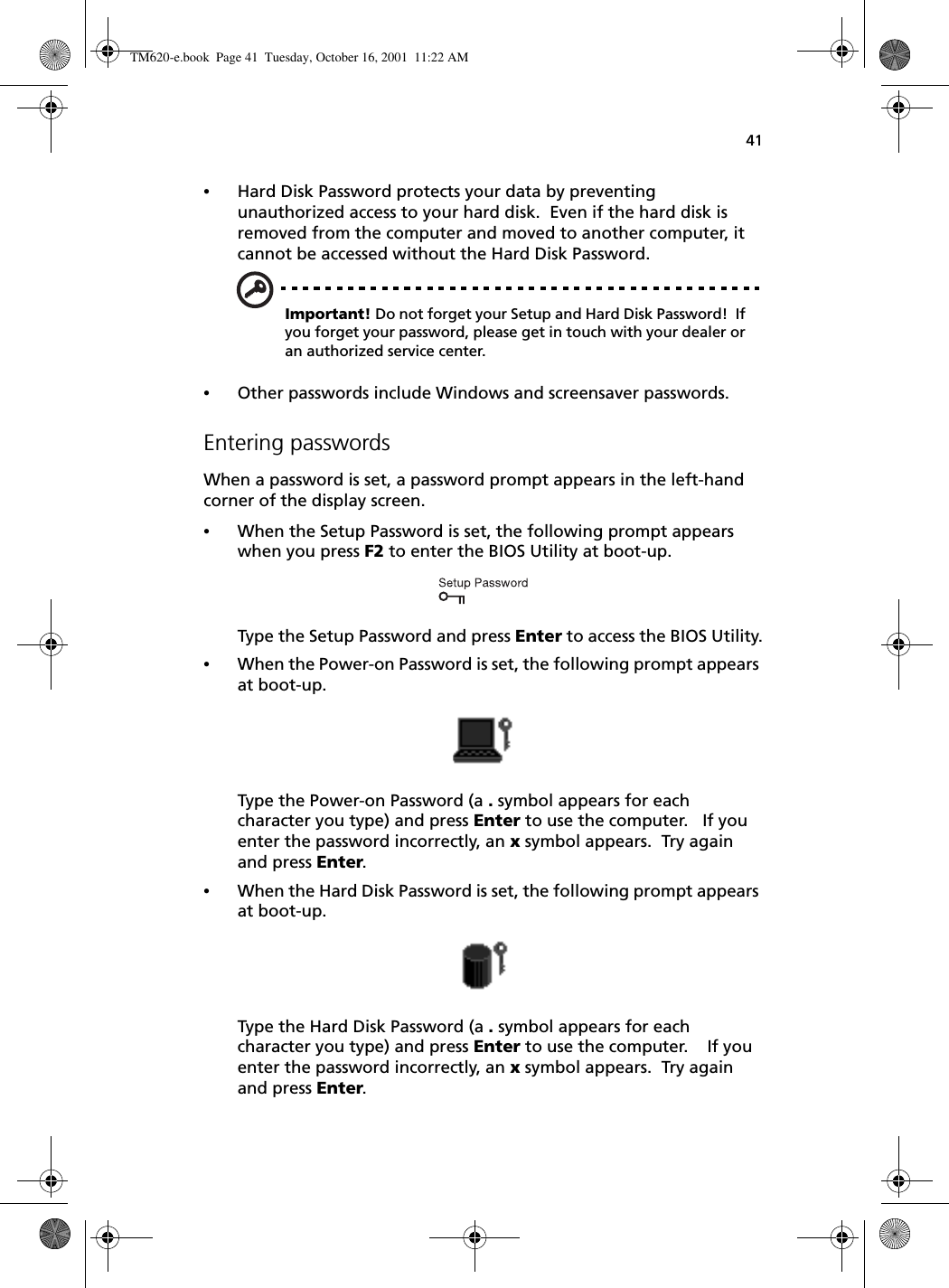 41•Hard Disk Password protects your data by preventing unauthorized access to your hard disk.  Even if the hard disk is removed from the computer and moved to another computer, it cannot be accessed without the Hard Disk Password.Important! Do not forget your Setup and Hard Disk Password!  If you forget your password, please get in touch with your dealer or an authorized service center.•Other passwords include Windows and screensaver passwords.Entering passwordsWhen a password is set, a password prompt appears in the left-hand corner of the display screen.•When the Setup Password is set, the following prompt appears when you press F2 to enter the BIOS Utility at boot-up.Type the Setup Password and press Enter to access the BIOS Utility.•When the Power-on Password is set, the following prompt appears at boot-up.Type the Power-on Password (a . symbol appears for each character you type) and press Enter to use the computer.   If you enter the password incorrectly, an x symbol appears.  Try again and press Enter.•When the Hard Disk Password is set, the following prompt appears at boot-up.Type the Hard Disk Password (a . symbol appears for each character you type) and press Enter to use the computer.    If you enter the password incorrectly, an x symbol appears.  Try again and press Enter.TM620-e.book Page 41 Tuesday, October 16, 2001 11:22 AM