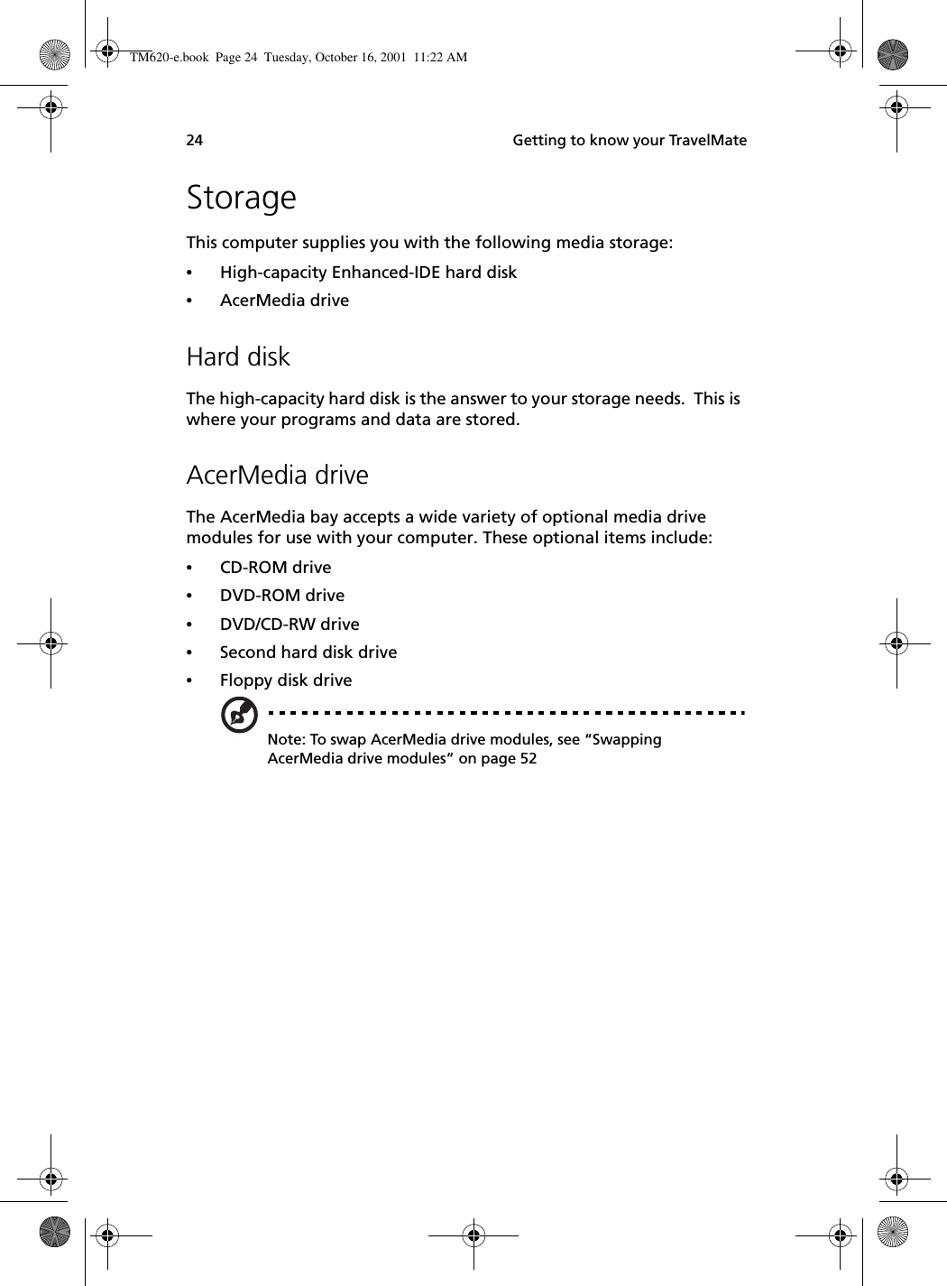  Getting to know your TravelMate24StorageThis computer supplies you with the following media storage:•High-capacity Enhanced-IDE hard disk•AcerMedia driveHard diskThe high-capacity hard disk is the answer to your storage needs.  This is where your programs and data are stored.AcerMedia driveThe AcerMedia bay accepts a wide variety of optional media drive modules for use with your computer. These optional items include:•CD-ROM drive•DVD-ROM drive •DVD/CD-RW drive •Second hard disk drive•Floppy disk driveNote: To swap AcerMedia drive modules, see “Swapping AcerMedia drive modules” on page 52TM620-e.book Page 24 Tuesday, October 16, 2001 11:22 AM