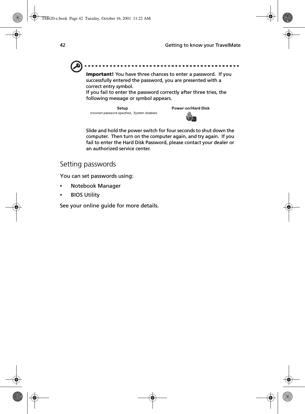  Getting to know your TravelMate42Important! You have three chances to enter a password.  If you successfully entered the password, you are presented with a correct entry symbol.If you fail to enter the password correctly after three tries, the following message or symbol appears.Slide and hold the power switch for four seconds to shut down the computer.  Then turn on the computer again, and try again.  If you fail to enter the Hard Disk Password, please contact your dealer or an authorized service center.Setting passwordsYou can set passwords using:•Notebook Manager•BIOS UtilitySee your online guide for more details.TM620-e.book Page 42 Tuesday, October 16, 2001 11:22 AM
