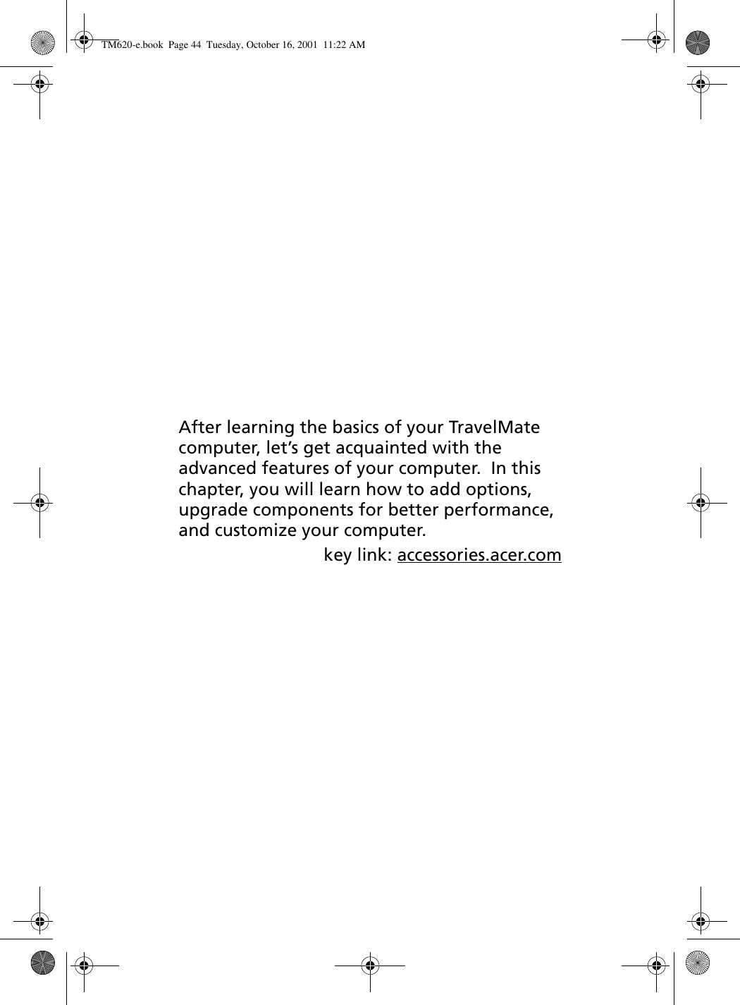 After learning the basics of your TravelMate computer, let’s get acquainted with the advanced features of your computer.  In this chapter, you will learn how to add options, upgrade components for better performance, and customize your computer.key link: accessories.acer.comTM620-e.book Page 44 Tuesday, October 16, 2001 11:22 AM