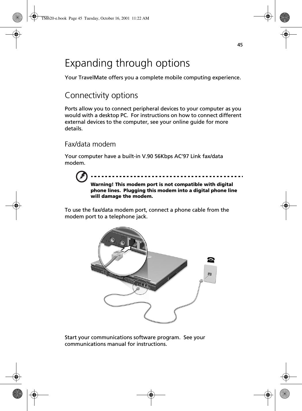 45Expanding through optionsYour TravelMate offers you a complete mobile computing experience.Connectivity optionsPorts allow you to connect peripheral devices to your computer as you would with a desktop PC.  For instructions on how to connect different external devices to the computer, see your online guide for more details.Fax/data modemYour computer have a built-in V.90 56Kbps AC’97 Link fax/data modem.Warning! This modem port is not compatible with digital phone lines.  Plugging this modem into a digital phone line will damage the modem.To use the fax/data modem port, connect a phone cable from the modem port to a telephone jack.Start your communications software program.  See your communications manual for instructions.TM620-e.book Page 45 Tuesday, October 16, 2001 11:22 AM