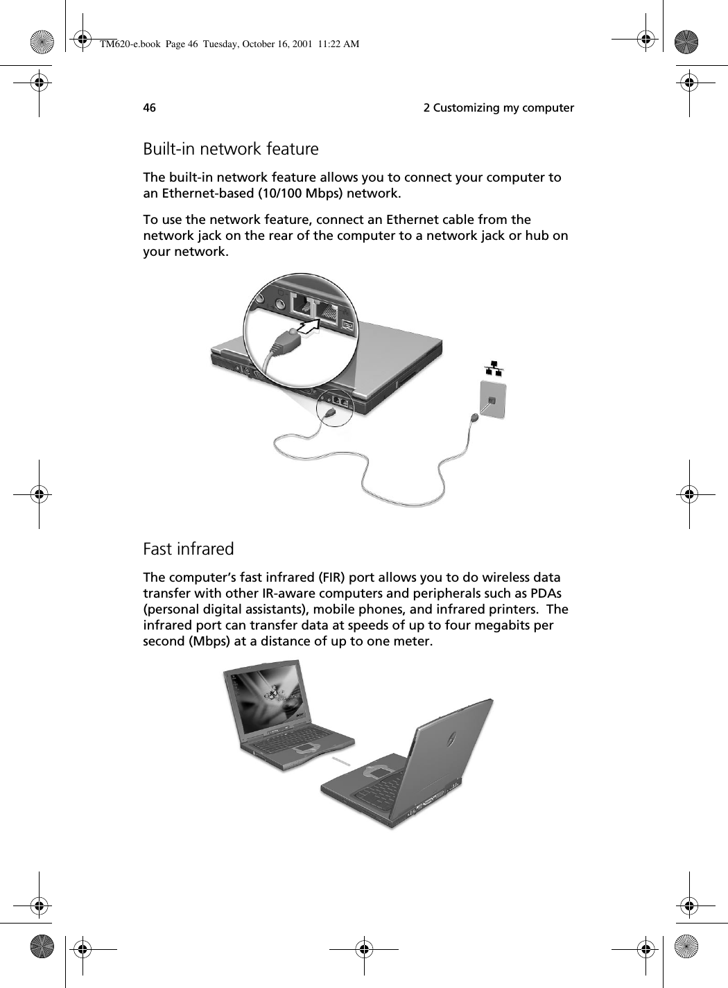  2 Customizing my computer46Built-in network featureThe built-in network feature allows you to connect your computer to an Ethernet-based (10/100 Mbps) network.To use the network feature, connect an Ethernet cable from the network jack on the rear of the computer to a network jack or hub on your network.Fast infraredThe computer’s fast infrared (FIR) port allows you to do wireless data transfer with other IR-aware computers and peripherals such as PDAs (personal digital assistants), mobile phones, and infrared printers.  The infrared port can transfer data at speeds of up to four megabits per second (Mbps) at a distance of up to one meter.TM620-e.book Page 46 Tuesday, October 16, 2001 11:22 AM