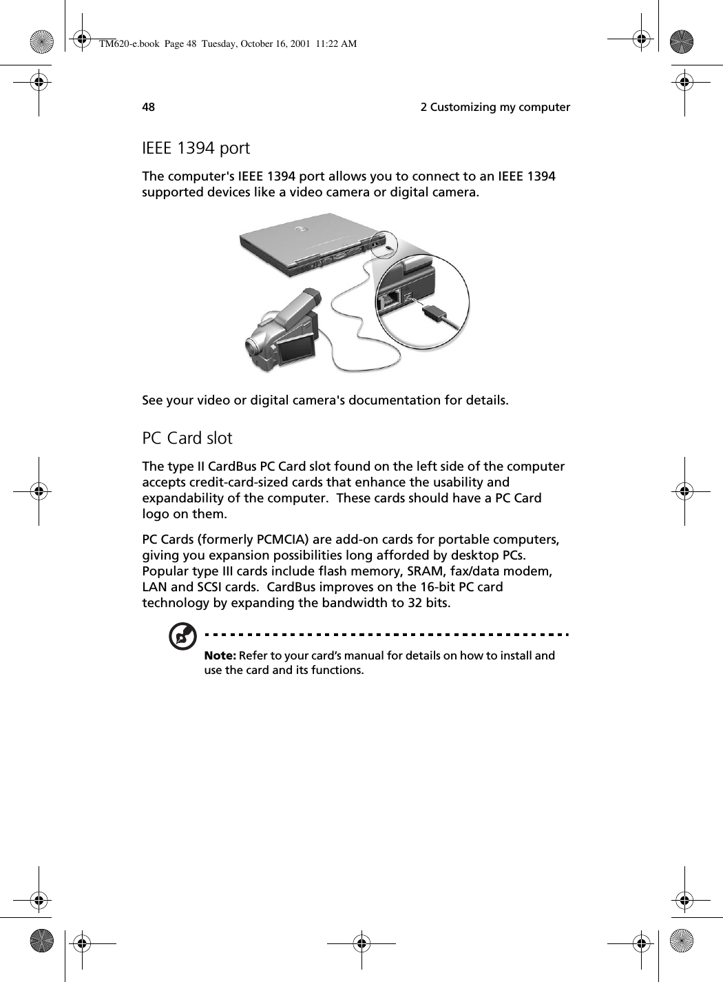  2 Customizing my computer48IEEE 1394 portThe computer&apos;s IEEE 1394 port allows you to connect to an IEEE 1394 supported devices like a video camera or digital camera. See your video or digital camera&apos;s documentation for details. PC Card slotThe type II CardBus PC Card slot found on the left side of the computer accepts credit-card-sized cards that enhance the usability and expandability of the computer.  These cards should have a PC Card logo on them.PC Cards (formerly PCMCIA) are add-on cards for portable computers, giving you expansion possibilities long afforded by desktop PCs.  Popular type III cards include flash memory, SRAM, fax/data modem, LAN and SCSI cards.  CardBus improves on the 16-bit PC card technology by expanding the bandwidth to 32 bits.Note: Refer to your card’s manual for details on how to install and use the card and its functions.TM620-e.book Page 48 Tuesday, October 16, 2001 11:22 AM
