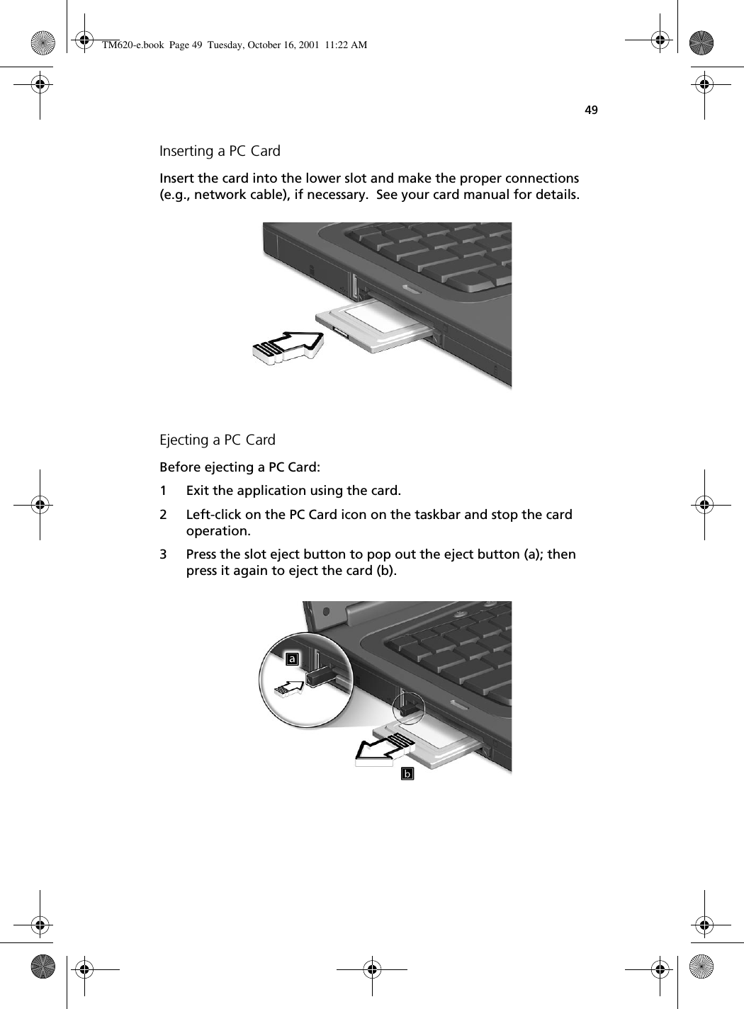 49Inserting a PC CardInsert the card into the lower slot and make the proper connections (e.g., network cable), if necessary.  See your card manual for details.Ejecting a PC CardBefore ejecting a PC Card:1 Exit the application using the card.2 Left-click on the PC Card icon on the taskbar and stop the card operation.3 Press the slot eject button to pop out the eject button (a); then press it again to eject the card (b). TM620-e.book Page 49 Tuesday, October 16, 2001 11:22 AM