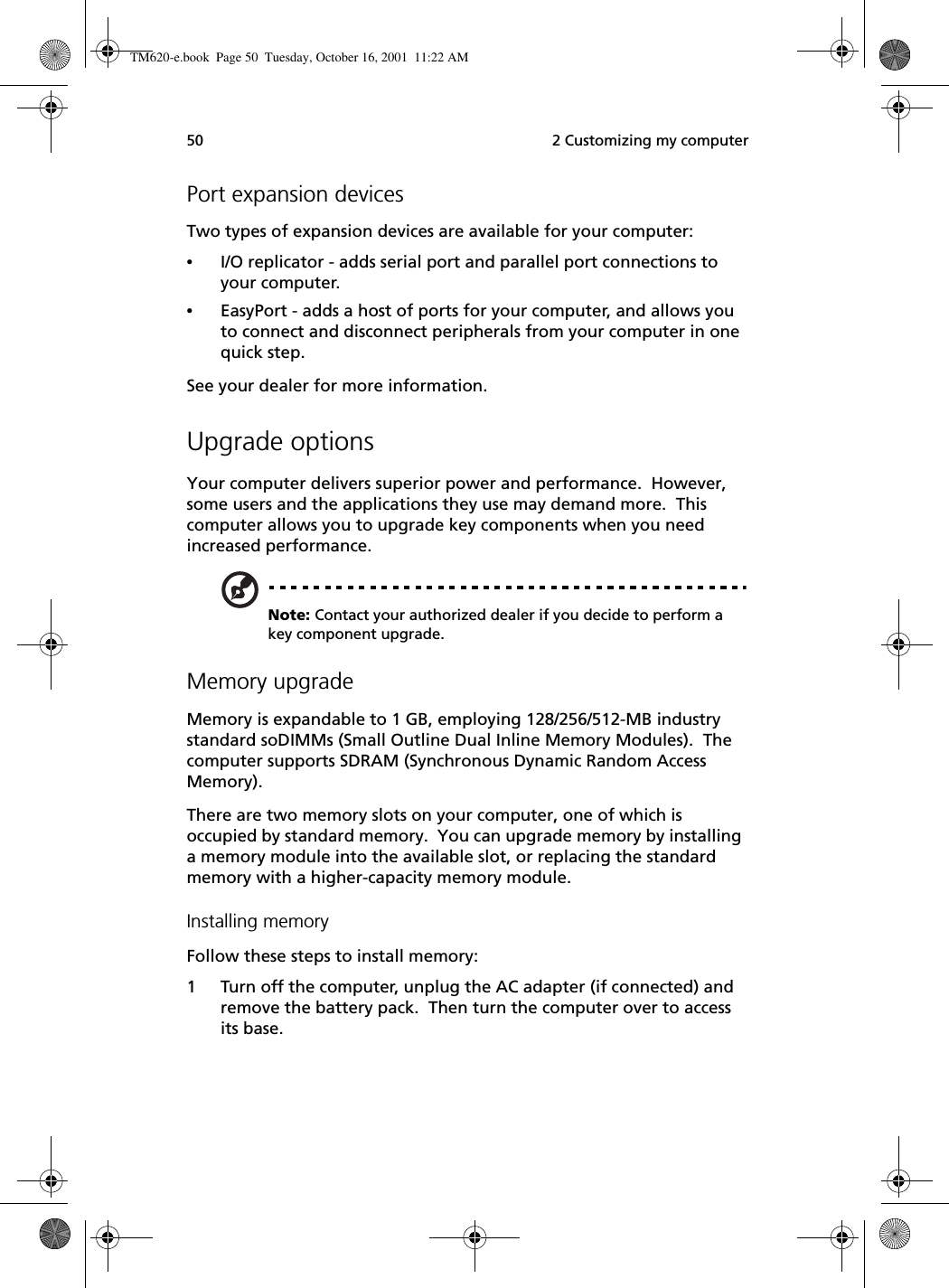  2 Customizing my computer50Port expansion devicesTwo types of expansion devices are available for your computer:•I/O replicator - adds serial port and parallel port connections to your computer.•EasyPort - adds a host of ports for your computer, and allows you to connect and disconnect peripherals from your computer in one quick step.See your dealer for more information.Upgrade optionsYour computer delivers superior power and performance.  However, some users and the applications they use may demand more.  This computer allows you to upgrade key components when you need increased performance.Note: Contact your authorized dealer if you decide to perform a key component upgrade.Memory upgradeMemory is expandable to 1 GB, employing 128/256/512-MB industry standard soDIMMs (Small Outline Dual Inline Memory Modules).  The computer supports SDRAM (Synchronous Dynamic Random Access Memory).There are two memory slots on your computer, one of which is occupied by standard memory.  You can upgrade memory by installing a memory module into the available slot, or replacing the standard memory with a higher-capacity memory module.Installing memoryFollow these steps to install memory:1 Turn off the computer, unplug the AC adapter (if connected) and remove the battery pack.  Then turn the computer over to access its base.TM620-e.book Page 50 Tuesday, October 16, 2001 11:22 AM