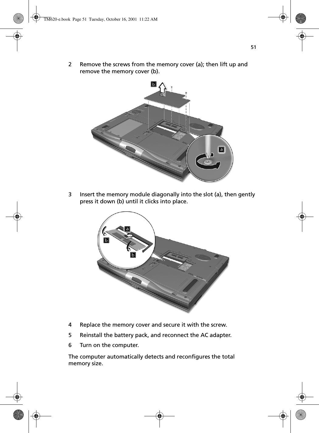 512 Remove the screws from the memory cover (a); then lift up and remove the memory cover (b). 3 Insert the memory module diagonally into the slot (a), then gently press it down (b) until it clicks into place.4 Replace the memory cover and secure it with the screw.5 Reinstall the battery pack, and reconnect the AC adapter.6 Turn on the computer.The computer automatically detects and reconfigures the total memory size. TM620-e.book Page 51 Tuesday, October 16, 2001 11:22 AM