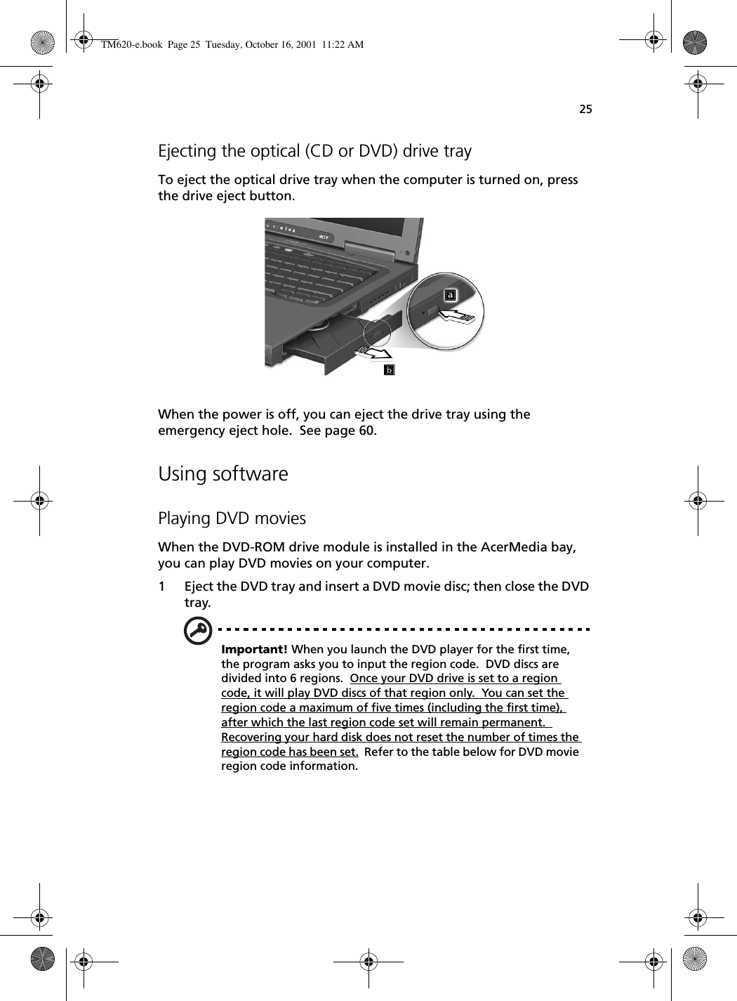 25Ejecting the optical (CD or DVD) drive trayTo eject the optical drive tray when the computer is turned on, press the drive eject button.When the power is off, you can eject the drive tray using the emergency eject hole.  See page 60.Using softwarePlaying DVD moviesWhen the DVD-ROM drive module is installed in the AcerMedia bay, you can play DVD movies on your computer.1 Eject the DVD tray and insert a DVD movie disc; then close the DVD tray.Important! When you launch the DVD player for the first time, the program asks you to input the region code.  DVD discs are divided into 6 regions.  Once your DVD drive is set to a region code, it will play DVD discs of that region only.  You can set the region code a maximum of five times (including the first time), after which the last region code set will remain permanent.  Recovering your hard disk does not reset the number of times the region code has been set.  Refer to the table below for DVD movie region code information.TM620-e.book Page 25 Tuesday, October 16, 2001 11:22 AM