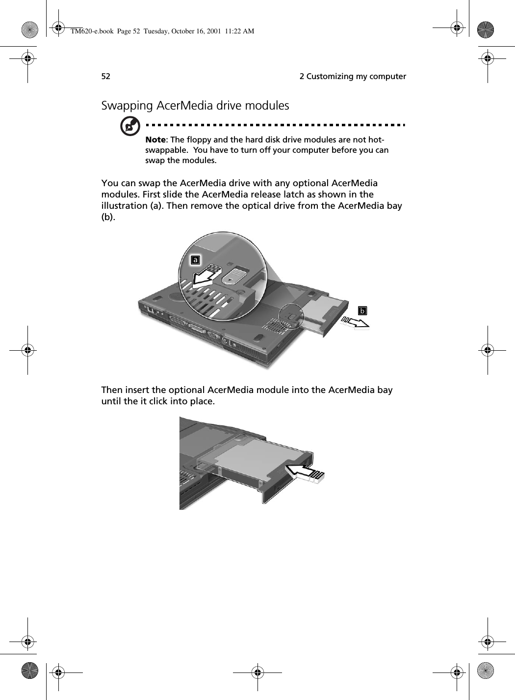  2 Customizing my computer52Swapping AcerMedia drive modulesNote: The floppy and the hard disk drive modules are not hot-swappable.  You have to turn off your computer before you can swap the modules.You can swap the AcerMedia drive with any optional AcerMedia modules. First slide the AcerMedia release latch as shown in the illustration (a). Then remove the optical drive from the AcerMedia bay (b). Then insert the optional AcerMedia module into the AcerMedia bay until the it click into place. TM620-e.book Page 52 Tuesday, October 16, 2001 11:22 AM