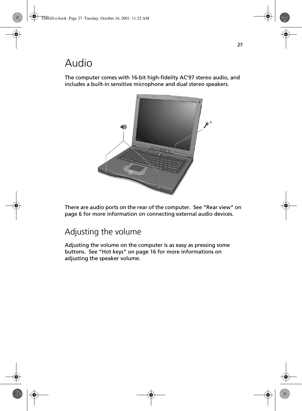 27AudioThe computer comes with 16-bit high-fidelity AC’97 stereo audio, and includes a built-in sensitive microphone and dual stereo speakers. There are audio ports on the rear of the computer.  See “Rear view” on page 6 for more information on connecting external audio devices.Adjusting the volumeAdjusting the volume on the computer is as easy as pressing some buttons.  See “Hot keys” on page 16 for more informations on adjusting the speaker volume. TM620-e.book Page 27 Tuesday, October 16, 2001 11:22 AM