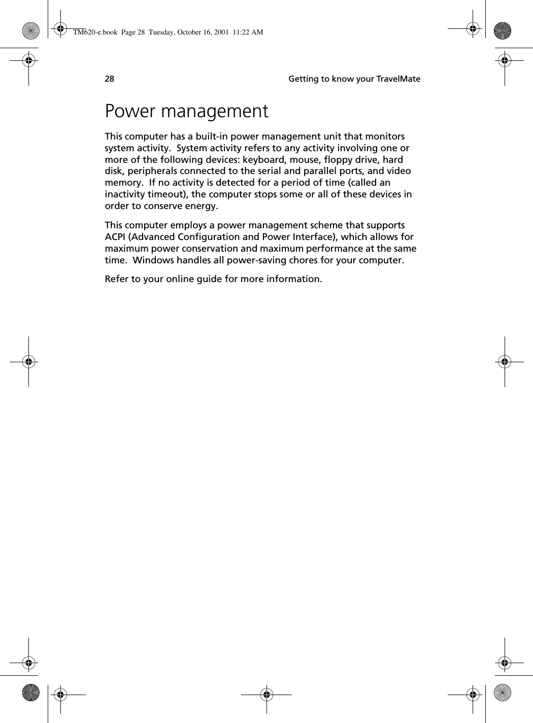  Getting to know your TravelMate28Power managementThis computer has a built-in power management unit that monitors system activity.  System activity refers to any activity involving one or more of the following devices: keyboard, mouse, floppy drive, hard disk, peripherals connected to the serial and parallel ports, and video memory.  If no activity is detected for a period of time (called an inactivity timeout), the computer stops some or all of these devices in order to conserve energy.This computer employs a power management scheme that supports ACPI (Advanced Configuration and Power Interface), which allows for maximum power conservation and maximum performance at the same time.  Windows handles all power-saving chores for your computer.Refer to your online guide for more information.TM620-e.book Page 28 Tuesday, October 16, 2001 11:22 AM