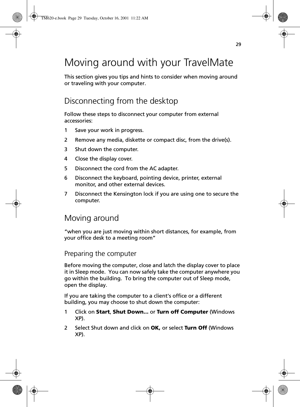 29Moving around with your TravelMateThis section gives you tips and hints to consider when moving around or traveling with your computer.Disconnecting from the desktopFollow these steps to disconnect your computer from external accessories:1 Save your work in progress.2 Remove any media, diskette or compact disc, from the drive(s).3 Shut down the computer.4 Close the display cover.5 Disconnect the cord from the AC adapter.6 Disconnect the keyboard, pointing device, printer, external monitor, and other external devices.7 Disconnect the Kensington lock if you are using one to secure the computer.Moving around“when you are just moving within short distances, for example, from your office desk to a meeting room”Preparing the computerBefore moving the computer, close and latch the display cover to place it in Sleep mode.  You can now safely take the computer anywhere you go within the building.  To bring the computer out of Sleep mode, open the display.If you are taking the computer to a client&apos;s office or a different building, you may choose to shut down the computer: 1 Click on Start, Shut Down... or Turn off Computer (Windows XP). 2 Select Shut down and click on OK, or select Turn Off (Windows XP). TM620-e.book Page 29 Tuesday, October 16, 2001 11:22 AM