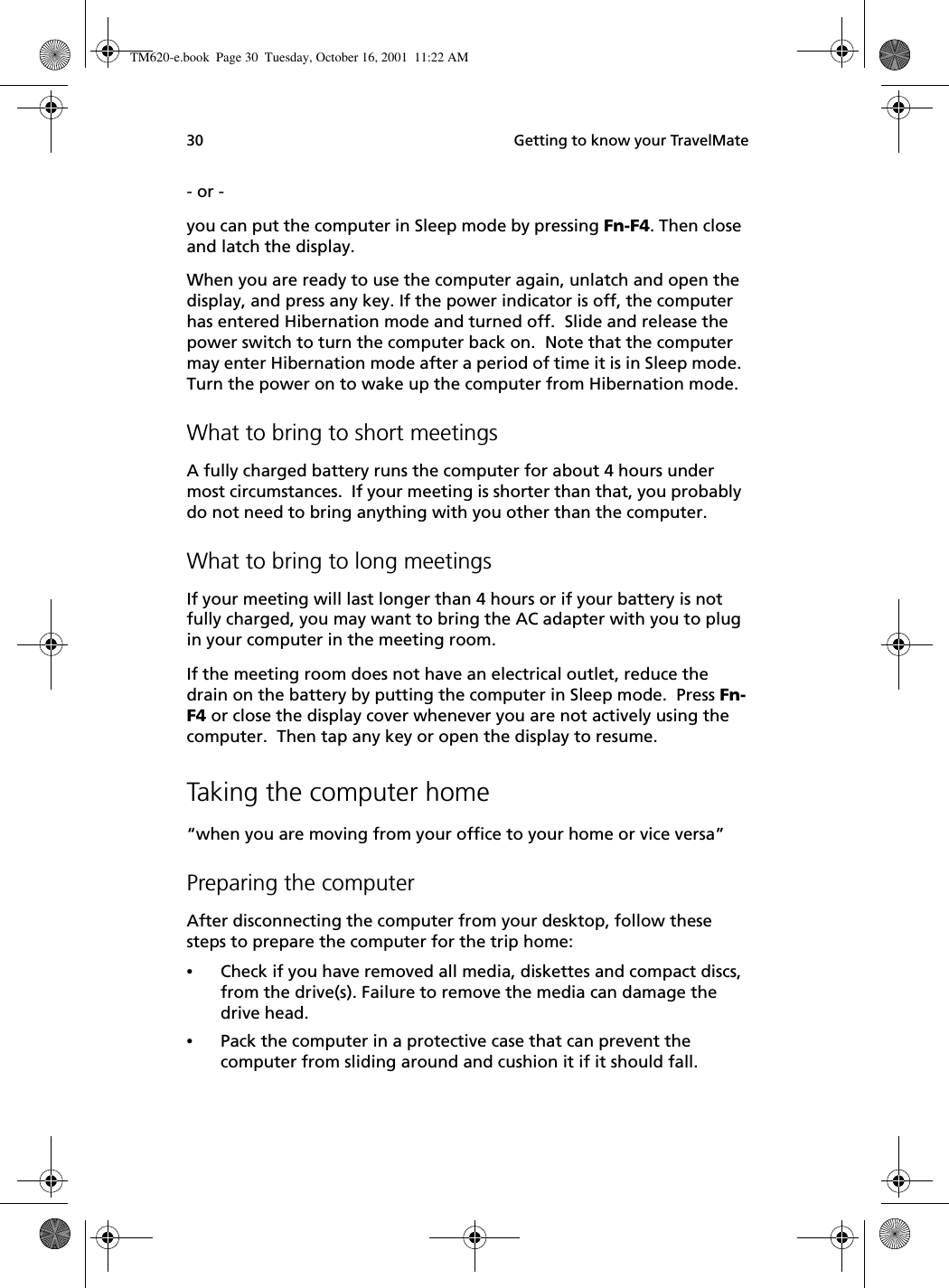  Getting to know your TravelMate30- or - you can put the computer in Sleep mode by pressing Fn-F4. Then close and latch the display. When you are ready to use the computer again, unlatch and open the display, and press any key. If the power indicator is off, the computer has entered Hibernation mode and turned off.  Slide and release the power switch to turn the computer back on.  Note that the computer may enter Hibernation mode after a period of time it is in Sleep mode. Turn the power on to wake up the computer from Hibernation mode.What to bring to short meetingsA fully charged battery runs the computer for about 4 hours under most circumstances.  If your meeting is shorter than that, you probably do not need to bring anything with you other than the computer.What to bring to long meetingsIf your meeting will last longer than 4 hours or if your battery is not fully charged, you may want to bring the AC adapter with you to plug in your computer in the meeting room.If the meeting room does not have an electrical outlet, reduce the drain on the battery by putting the computer in Sleep mode.  Press Fn-F4 or close the display cover whenever you are not actively using the computer.  Then tap any key or open the display to resume.Taking the computer home“when you are moving from your office to your home or vice versa”Preparing the computerAfter disconnecting the computer from your desktop, follow these steps to prepare the computer for the trip home:•Check if you have removed all media, diskettes and compact discs, from the drive(s). Failure to remove the media can damage the drive head.•Pack the computer in a protective case that can prevent the computer from sliding around and cushion it if it should fall.TM620-e.book Page 30 Tuesday, October 16, 2001 11:22 AM