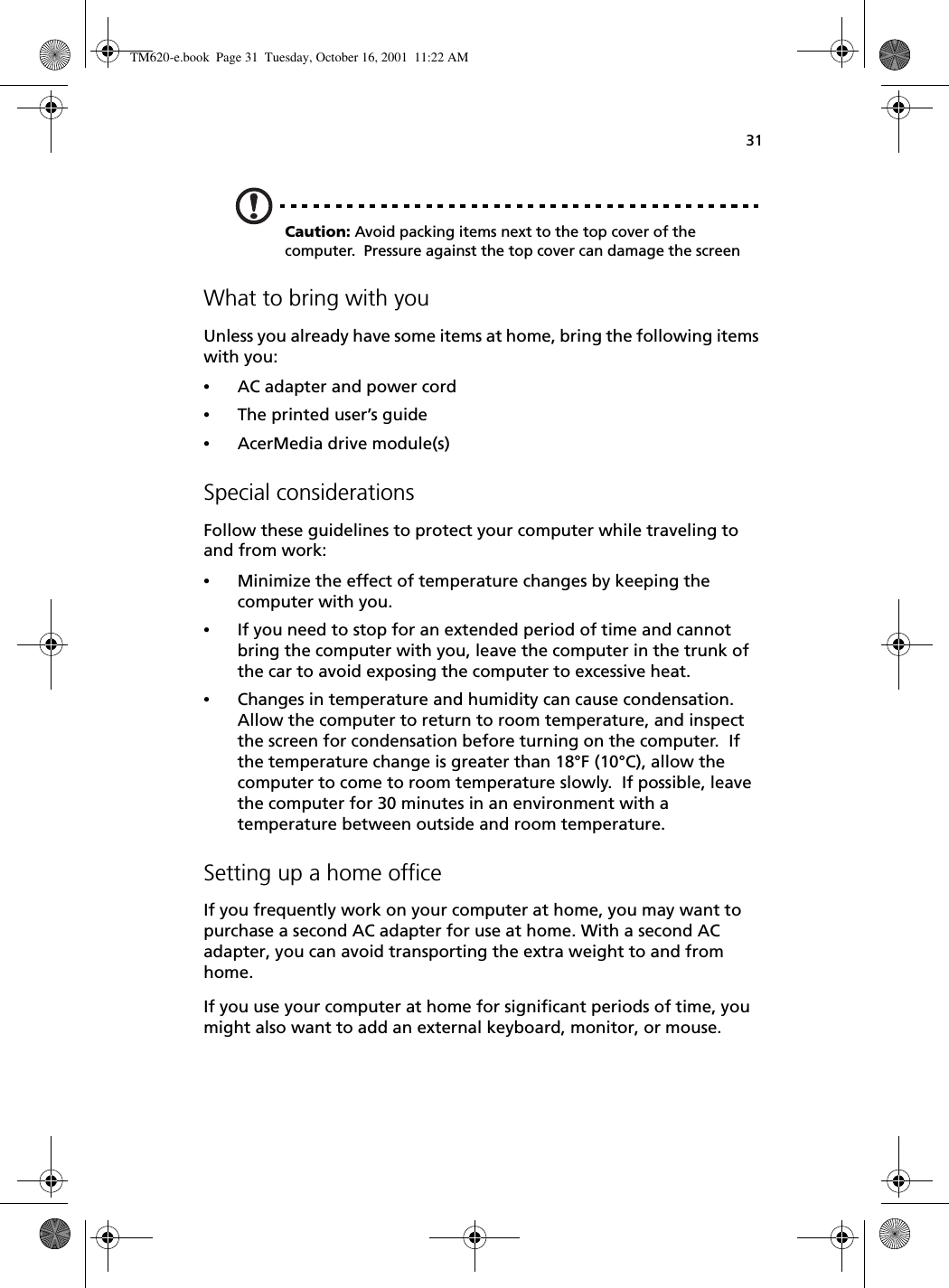 31Caution: Avoid packing items next to the top cover of the computer.  Pressure against the top cover can damage the screenWhat to bring with youUnless you already have some items at home, bring the following items with you:•AC adapter and power cord•The printed user’s guide•AcerMedia drive module(s)Special considerationsFollow these guidelines to protect your computer while traveling to and from work:•Minimize the effect of temperature changes by keeping the computer with you.•If you need to stop for an extended period of time and cannot bring the computer with you, leave the computer in the trunk of the car to avoid exposing the computer to excessive heat.•Changes in temperature and humidity can cause condensation.  Allow the computer to return to room temperature, and inspect the screen for condensation before turning on the computer.  If the temperature change is greater than 18°F (10°C), allow the computer to come to room temperature slowly.  If possible, leave the computer for 30 minutes in an environment with a temperature between outside and room temperature.Setting up a home officeIf you frequently work on your computer at home, you may want to purchase a second AC adapter for use at home. With a second AC adapter, you can avoid transporting the extra weight to and from home. If you use your computer at home for significant periods of time, you might also want to add an external keyboard, monitor, or mouse.  TM620-e.book Page 31 Tuesday, October 16, 2001 11:22 AM