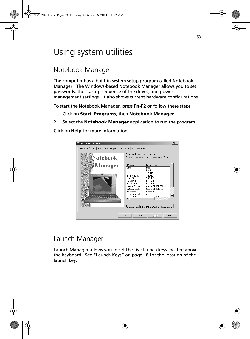 53Using system utilitiesNotebook ManagerThe computer has a built-in system setup program called Notebook Manager.  The Windows-based Notebook Manager allows you to set passwords, the startup sequence of the drives, and power management settings.  It also shows current hardware configurations.To start the Notebook Manager, press Fn-F2 or follow these steps:1 Click on Start, Programs, then Notebook Manager.2 Select the Notebook Manager application to run the program.Click on Help for more information. Launch ManagerLaunch Manager allows you to set the five launch keys located above the keyboard.  See “Launch Keys” on page 18 for the location of the launch key.  TM620-e.book Page 53 Tuesday, October 16, 2001 11:22 AM