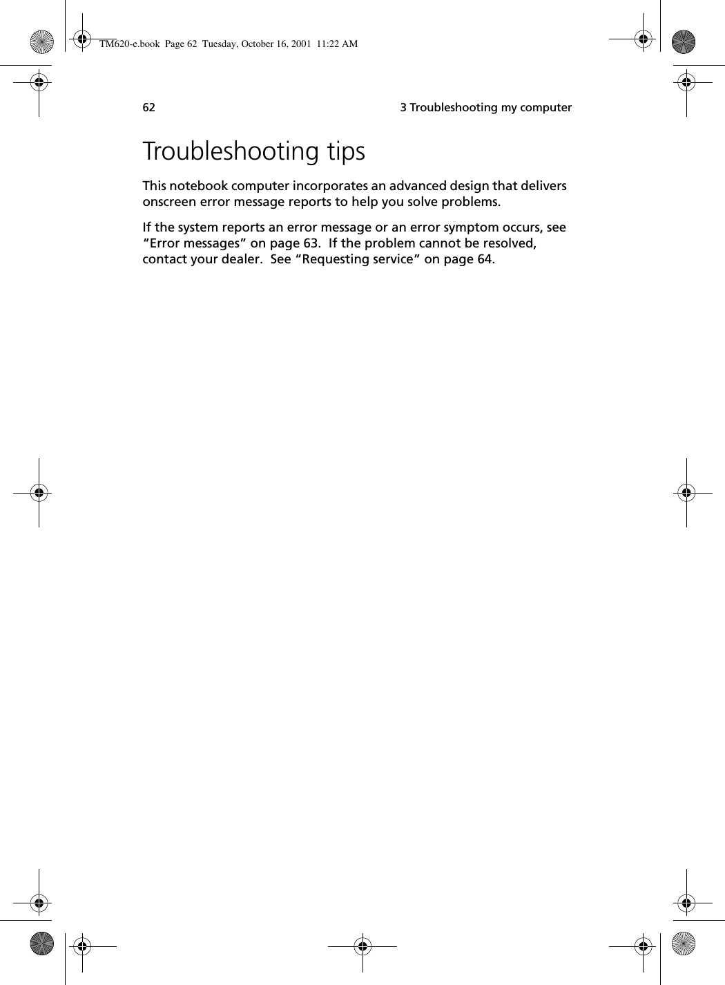  3 Troubleshooting my computer62Troubleshooting tipsThis notebook computer incorporates an advanced design that delivers onscreen error message reports to help you solve problems. If the system reports an error message or an error symptom occurs, see “Error messages” on page 63.  If the problem cannot be resolved, contact your dealer.  See “Requesting service” on page 64.TM620-e.book Page 62 Tuesday, October 16, 2001 11:22 AM