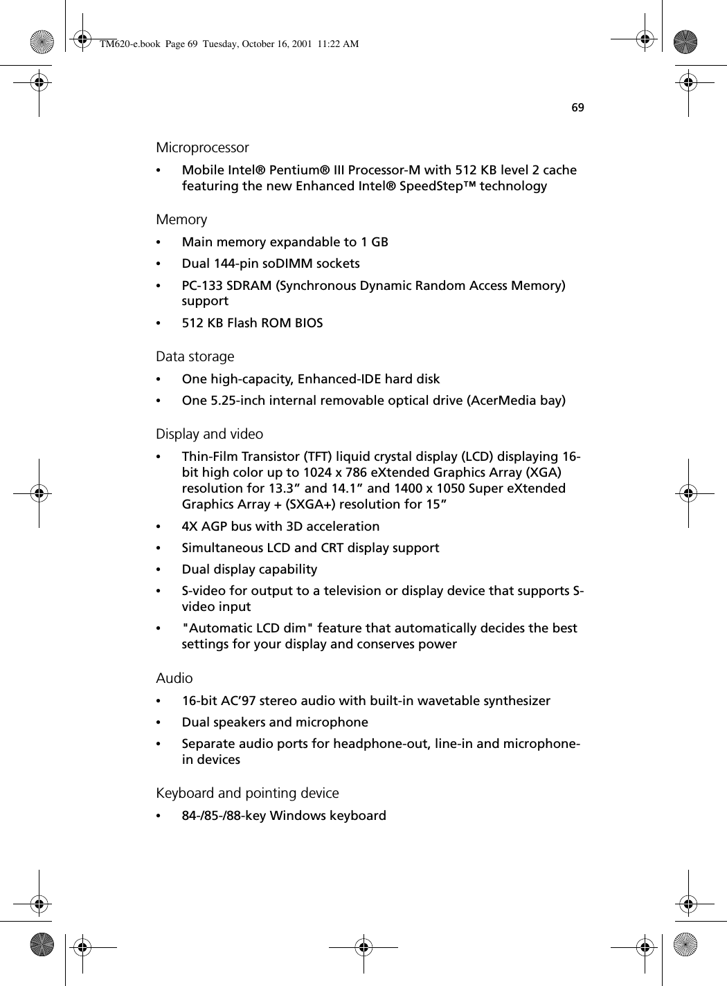 69Microprocessor•Mobile Intel® Pentium® III Processor-M with 512 KB level 2 cache featuring the new Enhanced Intel® SpeedStep™ technologyMemory•Main memory expandable to 1 GB•Dual 144-pin soDIMM sockets •PC-133 SDRAM (Synchronous Dynamic Random Access Memory) support•512 KB Flash ROM BIOSData storage•One high-capacity, Enhanced-IDE hard disk•One 5.25-inch internal removable optical drive (AcerMedia bay)Display and video•Thin-Film Transistor (TFT) liquid crystal display (LCD) displaying 16-bit high color up to 1024 x 786 eXtended Graphics Array (XGA) resolution for 13.3” and 14.1” and 1400 x 1050 Super eXtended Graphics Array + (SXGA+) resolution for 15”•4X AGP bus with 3D acceleration•Simultaneous LCD and CRT display support•Dual display capability•S-video for output to a television or display device that supports S-video input•&quot;Automatic LCD dim&quot; feature that automatically decides the best settings for your display and conserves powerAudio•16-bit AC’97 stereo audio with built-in wavetable synthesizer•Dual speakers and microphone•Separate audio ports for headphone-out, line-in and microphone-in devicesKeyboard and pointing device•84-/85-/88-key Windows keyboardTM620-e.book Page 69 Tuesday, October 16, 2001 11:22 AM